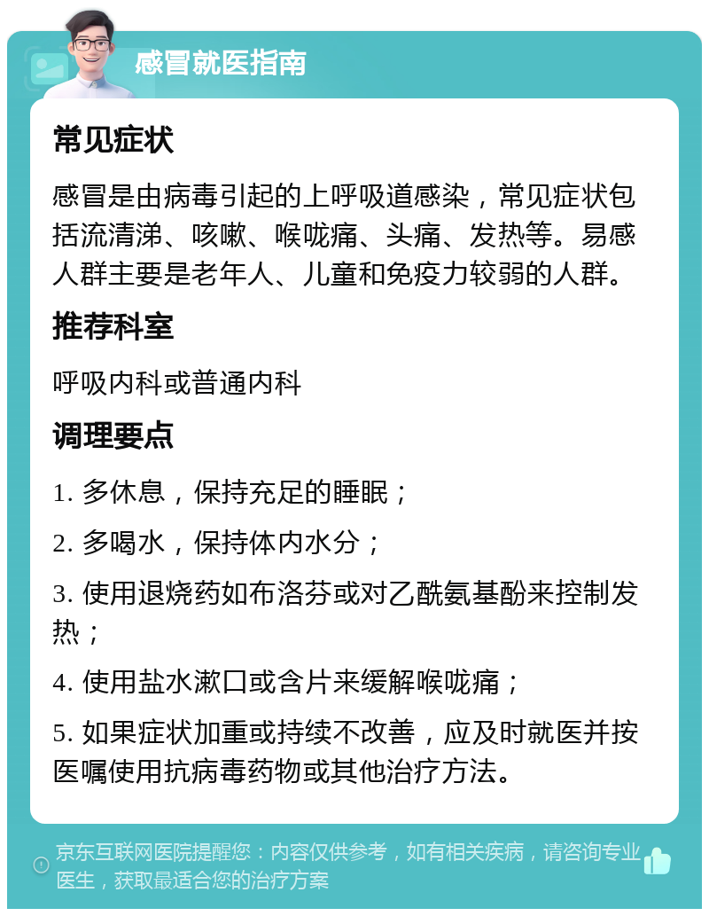 感冒就医指南 常见症状 感冒是由病毒引起的上呼吸道感染，常见症状包括流清涕、咳嗽、喉咙痛、头痛、发热等。易感人群主要是老年人、儿童和免疫力较弱的人群。 推荐科室 呼吸内科或普通内科 调理要点 1. 多休息，保持充足的睡眠； 2. 多喝水，保持体内水分； 3. 使用退烧药如布洛芬或对乙酰氨基酚来控制发热； 4. 使用盐水漱口或含片来缓解喉咙痛； 5. 如果症状加重或持续不改善，应及时就医并按医嘱使用抗病毒药物或其他治疗方法。