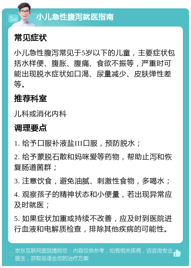 小儿急性腹泻就医指南 常见症状 小儿急性腹泻常见于5岁以下的儿童，主要症状包括水样便、腹胀、腹痛、食欲不振等，严重时可能出现脱水症状如口渴、尿量减少、皮肤弹性差等。 推荐科室 儿科或消化内科 调理要点 1. 给予口服补液盐III口服，预防脱水； 2. 给予蒙脱石散和妈咪爱等药物，帮助止泻和恢复肠道菌群； 3. 注意饮食，避免油腻、刺激性食物，多喝水； 4. 观察孩子的精神状态和小便量，若出现异常应及时就医； 5. 如果症状加重或持续不改善，应及时到医院进行血液和电解质检查，排除其他疾病的可能性。