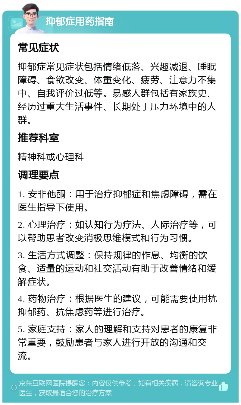 抑郁症用药指南 常见症状 抑郁症常见症状包括情绪低落、兴趣减退、睡眠障碍、食欲改变、体重变化、疲劳、注意力不集中、自我评价过低等。易感人群包括有家族史、经历过重大生活事件、长期处于压力环境中的人群。 推荐科室 精神科或心理科 调理要点 1. 安非他酮：用于治疗抑郁症和焦虑障碍，需在医生指导下使用。 2. 心理治疗：如认知行为疗法、人际治疗等，可以帮助患者改变消极思维模式和行为习惯。 3. 生活方式调整：保持规律的作息、均衡的饮食、适量的运动和社交活动有助于改善情绪和缓解症状。 4. 药物治疗：根据医生的建议，可能需要使用抗抑郁药、抗焦虑药等进行治疗。 5. 家庭支持：家人的理解和支持对患者的康复非常重要，鼓励患者与家人进行开放的沟通和交流。