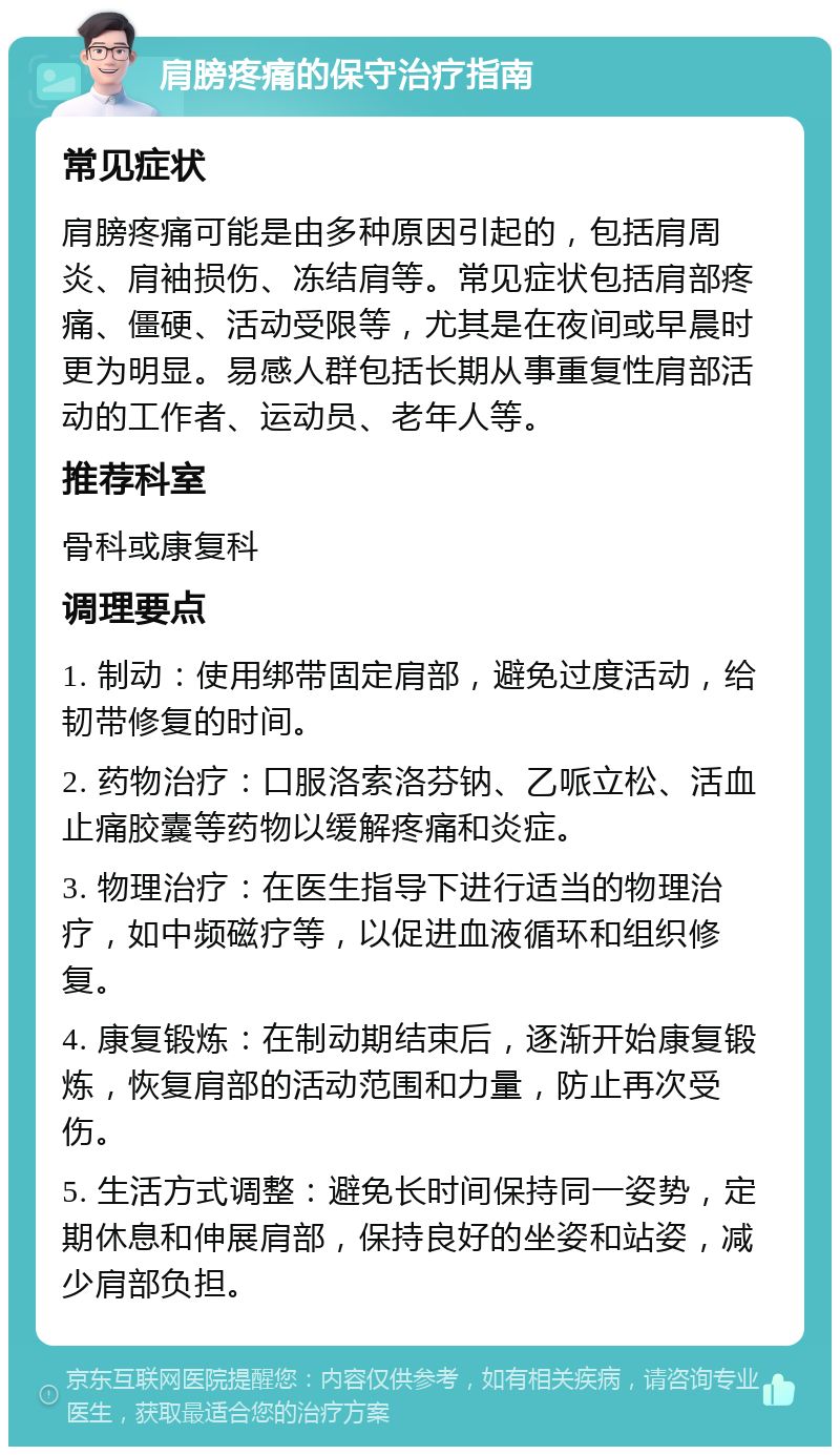 肩膀疼痛的保守治疗指南 常见症状 肩膀疼痛可能是由多种原因引起的，包括肩周炎、肩袖损伤、冻结肩等。常见症状包括肩部疼痛、僵硬、活动受限等，尤其是在夜间或早晨时更为明显。易感人群包括长期从事重复性肩部活动的工作者、运动员、老年人等。 推荐科室 骨科或康复科 调理要点 1. 制动：使用绑带固定肩部，避免过度活动，给韧带修复的时间。 2. 药物治疗：口服洛索洛芬钠、乙哌立松、活血止痛胶囊等药物以缓解疼痛和炎症。 3. 物理治疗：在医生指导下进行适当的物理治疗，如中频磁疗等，以促进血液循环和组织修复。 4. 康复锻炼：在制动期结束后，逐渐开始康复锻炼，恢复肩部的活动范围和力量，防止再次受伤。 5. 生活方式调整：避免长时间保持同一姿势，定期休息和伸展肩部，保持良好的坐姿和站姿，减少肩部负担。