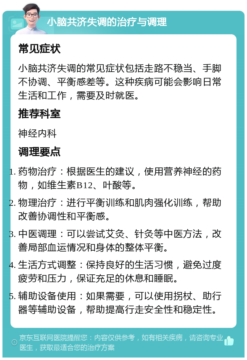 小脑共济失调的治疗与调理 常见症状 小脑共济失调的常见症状包括走路不稳当、手脚不协调、平衡感差等。这种疾病可能会影响日常生活和工作，需要及时就医。 推荐科室 神经内科 调理要点 药物治疗：根据医生的建议，使用营养神经的药物，如维生素B12、叶酸等。 物理治疗：进行平衡训练和肌肉强化训练，帮助改善协调性和平衡感。 中医调理：可以尝试艾灸、针灸等中医方法，改善局部血运情况和身体的整体平衡。 生活方式调整：保持良好的生活习惯，避免过度疲劳和压力，保证充足的休息和睡眠。 辅助设备使用：如果需要，可以使用拐杖、助行器等辅助设备，帮助提高行走安全性和稳定性。