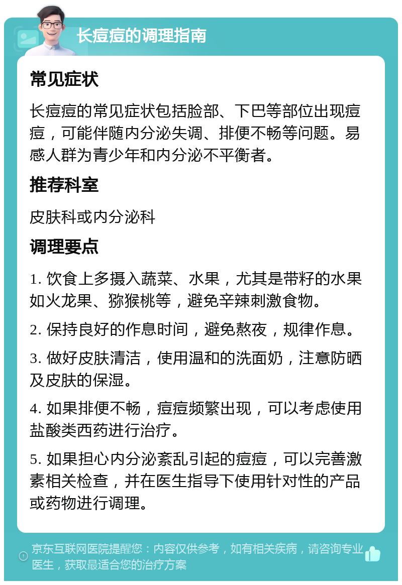 长痘痘的调理指南 常见症状 长痘痘的常见症状包括脸部、下巴等部位出现痘痘，可能伴随内分泌失调、排便不畅等问题。易感人群为青少年和内分泌不平衡者。 推荐科室 皮肤科或内分泌科 调理要点 1. 饮食上多摄入蔬菜、水果，尤其是带籽的水果如火龙果、猕猴桃等，避免辛辣刺激食物。 2. 保持良好的作息时间，避免熬夜，规律作息。 3. 做好皮肤清洁，使用温和的洗面奶，注意防晒及皮肤的保湿。 4. 如果排便不畅，痘痘频繁出现，可以考虑使用盐酸类西药进行治疗。 5. 如果担心内分泌紊乱引起的痘痘，可以完善激素相关检查，并在医生指导下使用针对性的产品或药物进行调理。