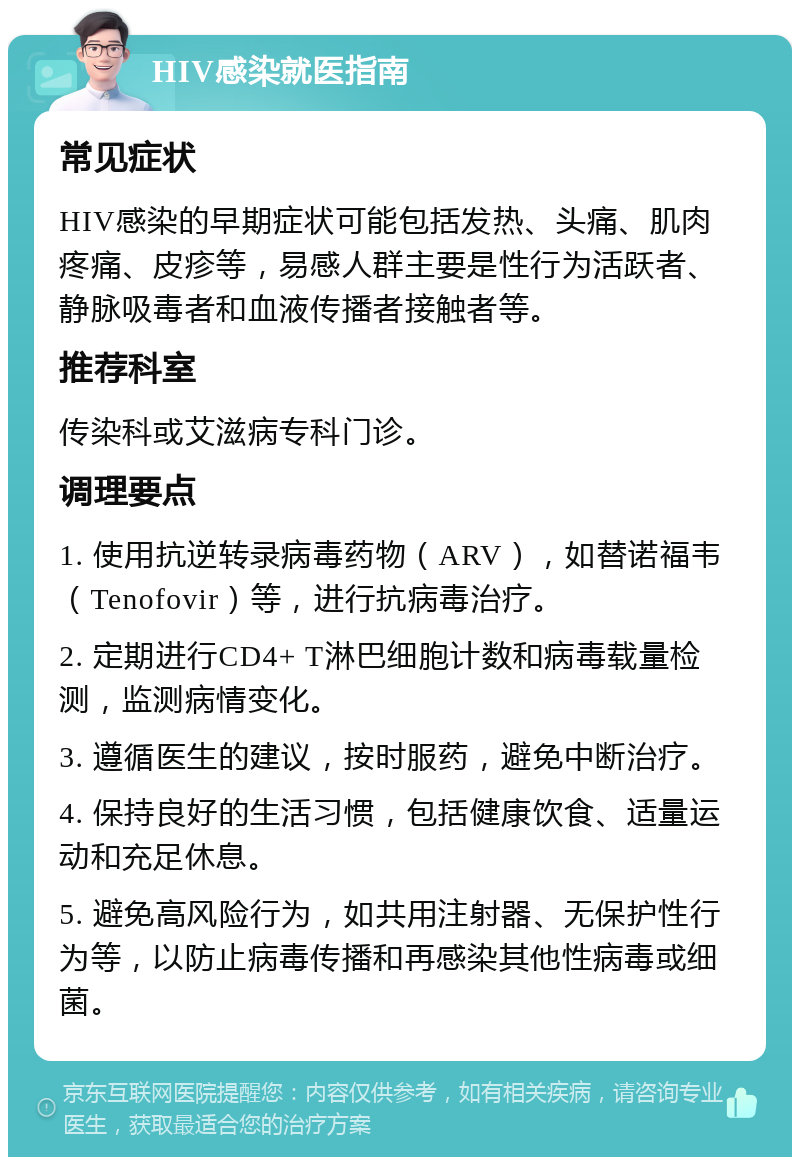 HIV感染就医指南 常见症状 HIV感染的早期症状可能包括发热、头痛、肌肉疼痛、皮疹等，易感人群主要是性行为活跃者、静脉吸毒者和血液传播者接触者等。 推荐科室 传染科或艾滋病专科门诊。 调理要点 1. 使用抗逆转录病毒药物（ARV），如替诺福韦（Tenofovir）等，进行抗病毒治疗。 2. 定期进行CD4+ T淋巴细胞计数和病毒载量检测，监测病情变化。 3. 遵循医生的建议，按时服药，避免中断治疗。 4. 保持良好的生活习惯，包括健康饮食、适量运动和充足休息。 5. 避免高风险行为，如共用注射器、无保护性行为等，以防止病毒传播和再感染其他性病毒或细菌。