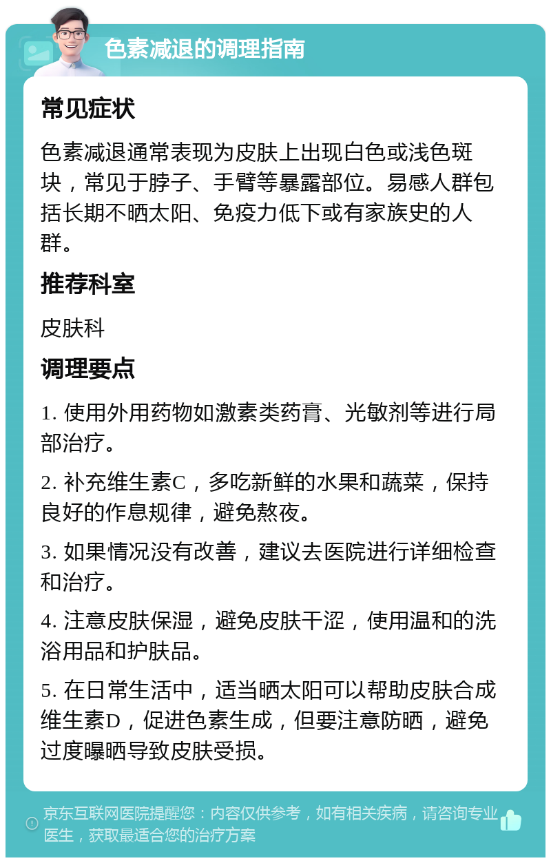 色素减退的调理指南 常见症状 色素减退通常表现为皮肤上出现白色或浅色斑块，常见于脖子、手臂等暴露部位。易感人群包括长期不晒太阳、免疫力低下或有家族史的人群。 推荐科室 皮肤科 调理要点 1. 使用外用药物如激素类药膏、光敏剂等进行局部治疗。 2. 补充维生素C，多吃新鲜的水果和蔬菜，保持良好的作息规律，避免熬夜。 3. 如果情况没有改善，建议去医院进行详细检查和治疗。 4. 注意皮肤保湿，避免皮肤干涩，使用温和的洗浴用品和护肤品。 5. 在日常生活中，适当晒太阳可以帮助皮肤合成维生素D，促进色素生成，但要注意防晒，避免过度曝晒导致皮肤受损。