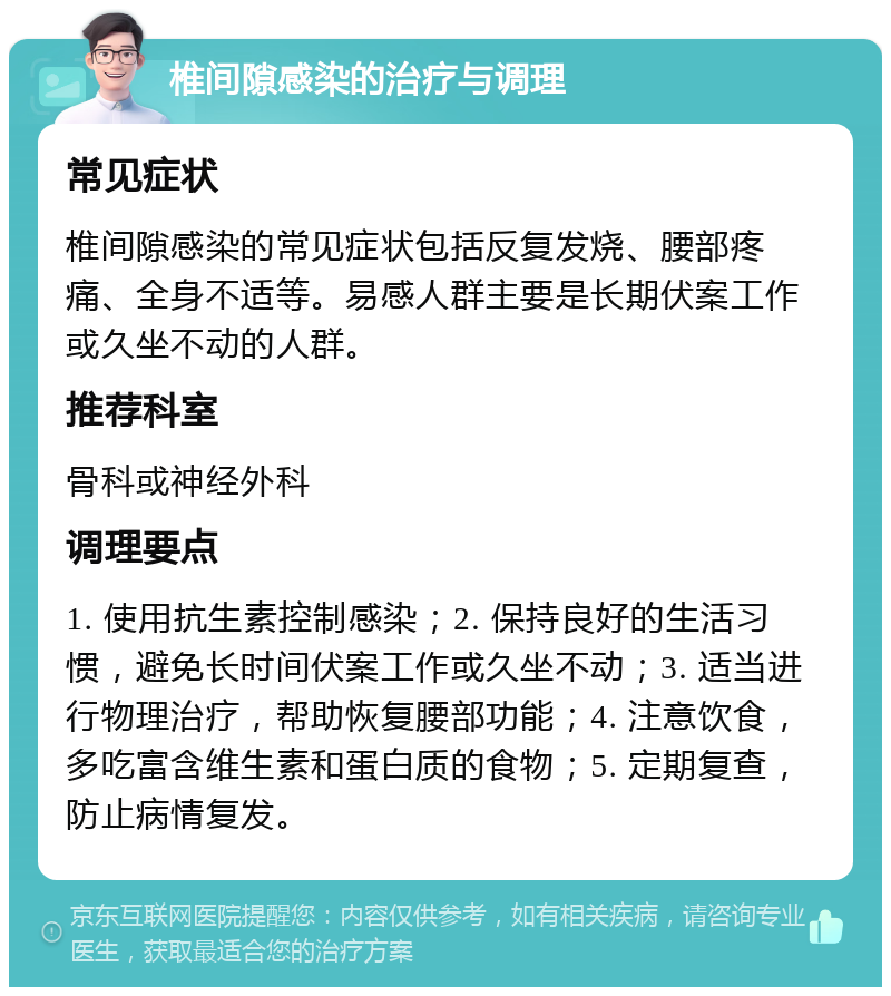 椎间隙感染的治疗与调理 常见症状 椎间隙感染的常见症状包括反复发烧、腰部疼痛、全身不适等。易感人群主要是长期伏案工作或久坐不动的人群。 推荐科室 骨科或神经外科 调理要点 1. 使用抗生素控制感染；2. 保持良好的生活习惯，避免长时间伏案工作或久坐不动；3. 适当进行物理治疗，帮助恢复腰部功能；4. 注意饮食，多吃富含维生素和蛋白质的食物；5. 定期复查，防止病情复发。