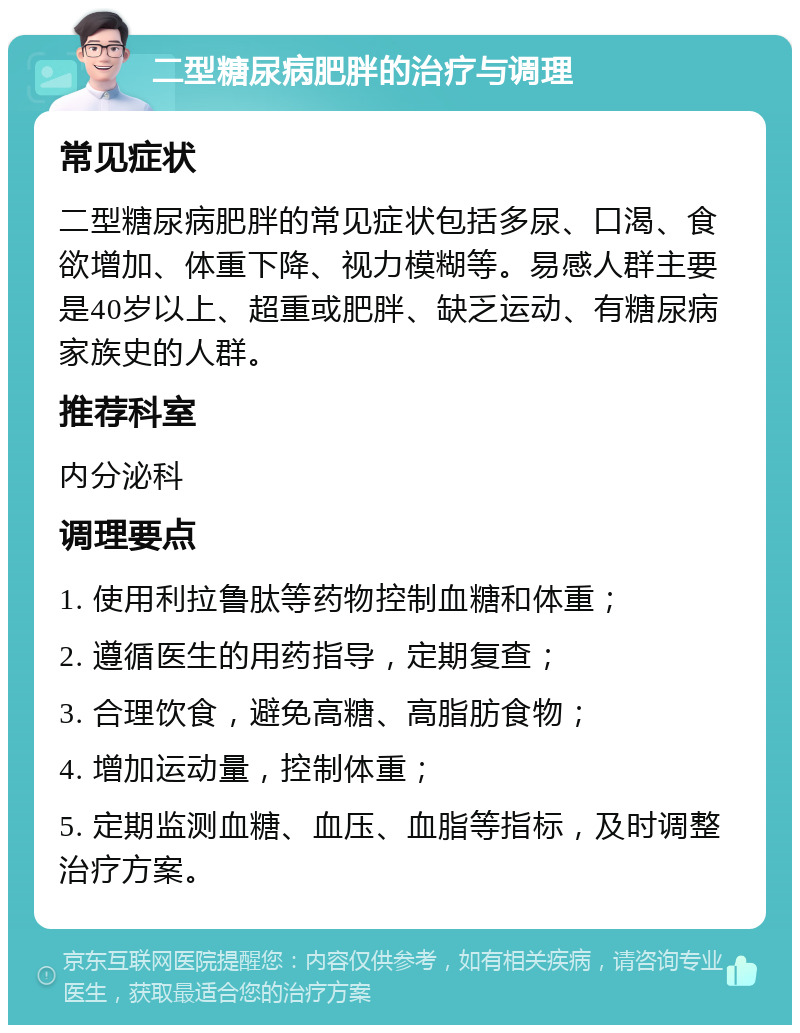 二型糖尿病肥胖的治疗与调理 常见症状 二型糖尿病肥胖的常见症状包括多尿、口渴、食欲增加、体重下降、视力模糊等。易感人群主要是40岁以上、超重或肥胖、缺乏运动、有糖尿病家族史的人群。 推荐科室 内分泌科 调理要点 1. 使用利拉鲁肽等药物控制血糖和体重； 2. 遵循医生的用药指导，定期复查； 3. 合理饮食，避免高糖、高脂肪食物； 4. 增加运动量，控制体重； 5. 定期监测血糖、血压、血脂等指标，及时调整治疗方案。