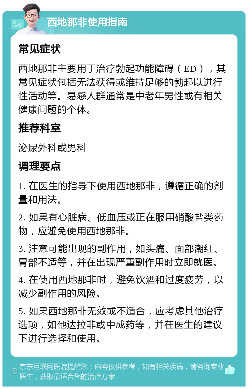 西地那非使用指南 常见症状 西地那非主要用于治疗勃起功能障碍（ED），其常见症状包括无法获得或维持足够的勃起以进行性活动等。易感人群通常是中老年男性或有相关健康问题的个体。 推荐科室 泌尿外科或男科 调理要点 1. 在医生的指导下使用西地那非，遵循正确的剂量和用法。 2. 如果有心脏病、低血压或正在服用硝酸盐类药物，应避免使用西地那非。 3. 注意可能出现的副作用，如头痛、面部潮红、胃部不适等，并在出现严重副作用时立即就医。 4. 在使用西地那非时，避免饮酒和过度疲劳，以减少副作用的风险。 5. 如果西地那非无效或不适合，应考虑其他治疗选项，如他达拉非或中成药等，并在医生的建议下进行选择和使用。