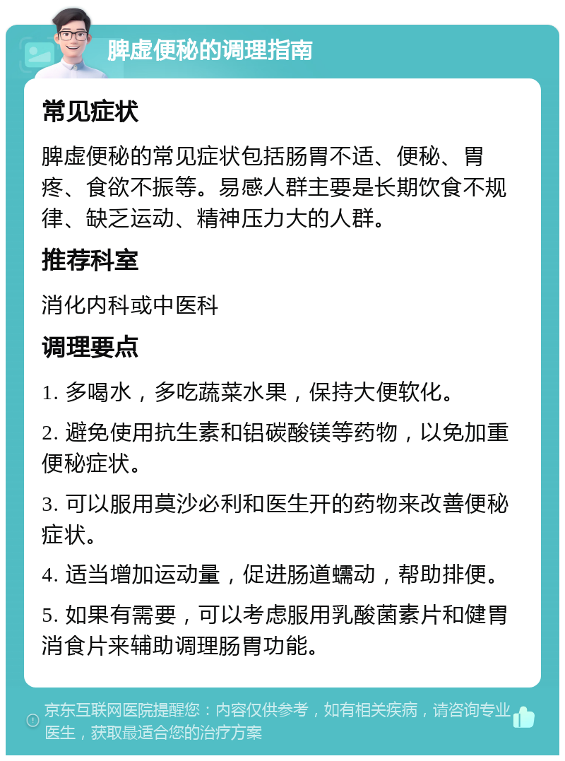 脾虚便秘的调理指南 常见症状 脾虚便秘的常见症状包括肠胃不适、便秘、胃疼、食欲不振等。易感人群主要是长期饮食不规律、缺乏运动、精神压力大的人群。 推荐科室 消化内科或中医科 调理要点 1. 多喝水，多吃蔬菜水果，保持大便软化。 2. 避免使用抗生素和铝碳酸镁等药物，以免加重便秘症状。 3. 可以服用莫沙必利和医生开的药物来改善便秘症状。 4. 适当增加运动量，促进肠道蠕动，帮助排便。 5. 如果有需要，可以考虑服用乳酸菌素片和健胃消食片来辅助调理肠胃功能。