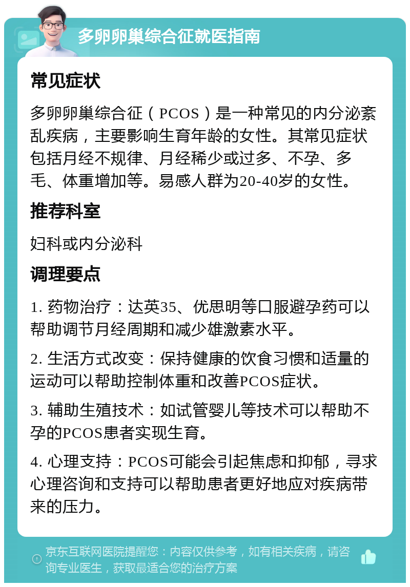 多卵卵巢综合征就医指南 常见症状 多卵卵巢综合征（PCOS）是一种常见的内分泌紊乱疾病，主要影响生育年龄的女性。其常见症状包括月经不规律、月经稀少或过多、不孕、多毛、体重增加等。易感人群为20-40岁的女性。 推荐科室 妇科或内分泌科 调理要点 1. 药物治疗：达英35、优思明等口服避孕药可以帮助调节月经周期和减少雄激素水平。 2. 生活方式改变：保持健康的饮食习惯和适量的运动可以帮助控制体重和改善PCOS症状。 3. 辅助生殖技术：如试管婴儿等技术可以帮助不孕的PCOS患者实现生育。 4. 心理支持：PCOS可能会引起焦虑和抑郁，寻求心理咨询和支持可以帮助患者更好地应对疾病带来的压力。