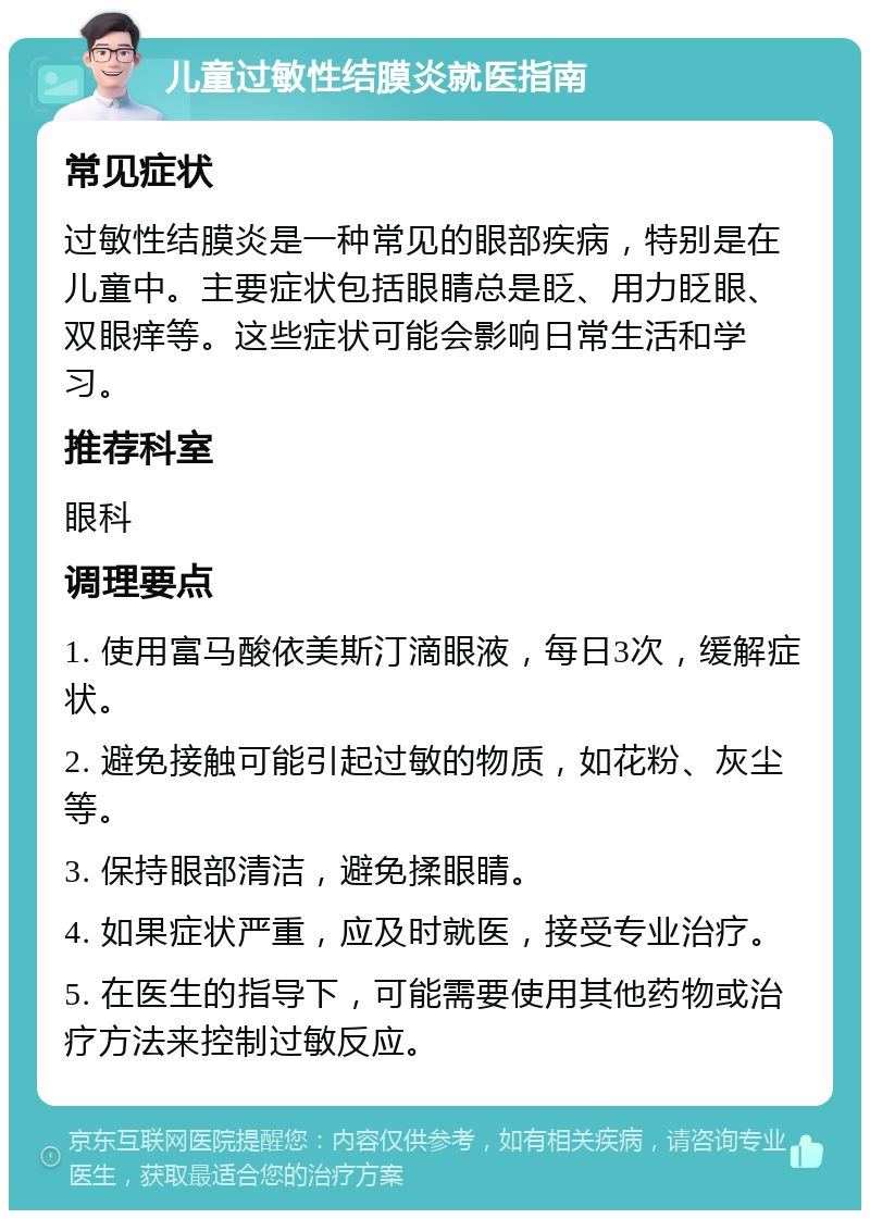 儿童过敏性结膜炎就医指南 常见症状 过敏性结膜炎是一种常见的眼部疾病，特别是在儿童中。主要症状包括眼睛总是眨、用力眨眼、双眼痒等。这些症状可能会影响日常生活和学习。 推荐科室 眼科 调理要点 1. 使用富马酸依美斯汀滴眼液，每日3次，缓解症状。 2. 避免接触可能引起过敏的物质，如花粉、灰尘等。 3. 保持眼部清洁，避免揉眼睛。 4. 如果症状严重，应及时就医，接受专业治疗。 5. 在医生的指导下，可能需要使用其他药物或治疗方法来控制过敏反应。