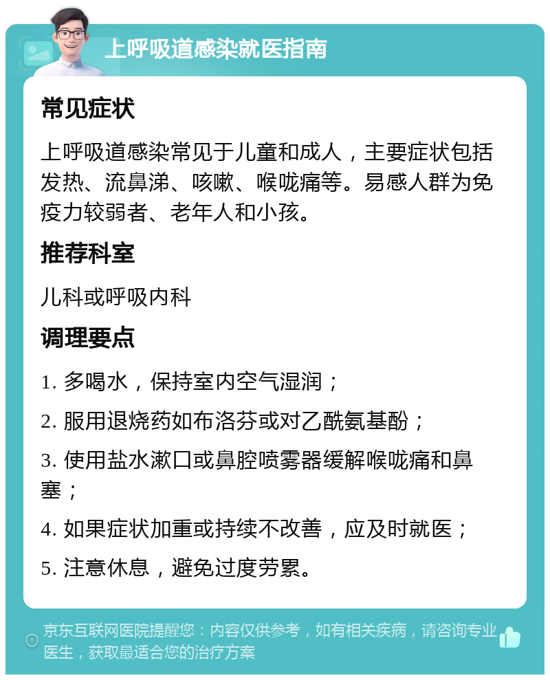 上呼吸道感染就医指南 常见症状 上呼吸道感染常见于儿童和成人，主要症状包括发热、流鼻涕、咳嗽、喉咙痛等。易感人群为免疫力较弱者、老年人和小孩。 推荐科室 儿科或呼吸内科 调理要点 1. 多喝水，保持室内空气湿润； 2. 服用退烧药如布洛芬或对乙酰氨基酚； 3. 使用盐水漱口或鼻腔喷雾器缓解喉咙痛和鼻塞； 4. 如果症状加重或持续不改善，应及时就医； 5. 注意休息，避免过度劳累。