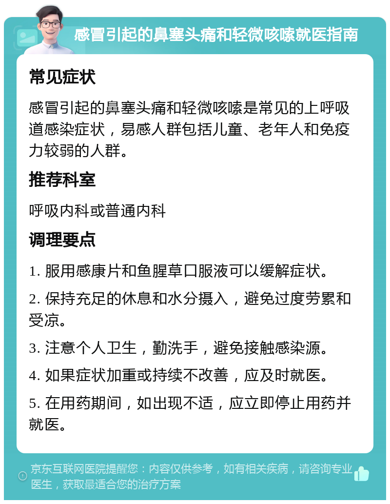 感冒引起的鼻塞头痛和轻微咳嗦就医指南 常见症状 感冒引起的鼻塞头痛和轻微咳嗦是常见的上呼吸道感染症状，易感人群包括儿童、老年人和免疫力较弱的人群。 推荐科室 呼吸内科或普通内科 调理要点 1. 服用感康片和鱼腥草口服液可以缓解症状。 2. 保持充足的休息和水分摄入，避免过度劳累和受凉。 3. 注意个人卫生，勤洗手，避免接触感染源。 4. 如果症状加重或持续不改善，应及时就医。 5. 在用药期间，如出现不适，应立即停止用药并就医。