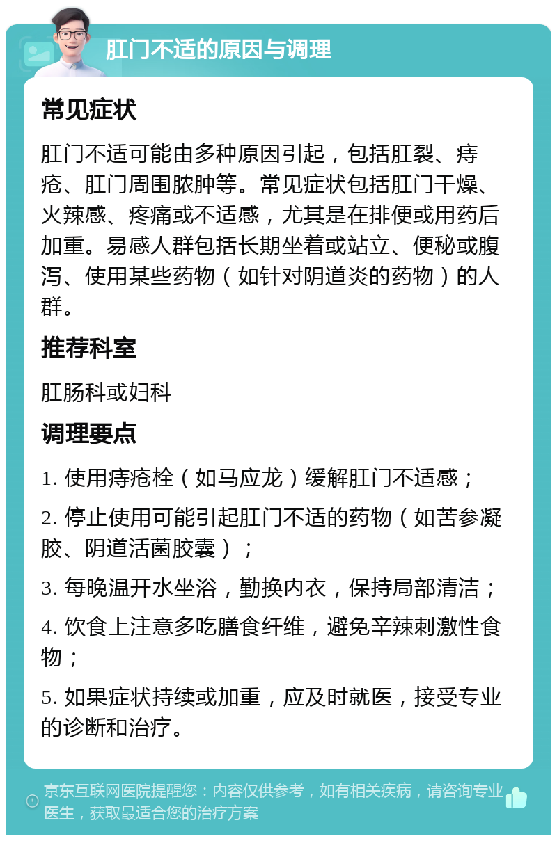 肛门不适的原因与调理 常见症状 肛门不适可能由多种原因引起，包括肛裂、痔疮、肛门周围脓肿等。常见症状包括肛门干燥、火辣感、疼痛或不适感，尤其是在排便或用药后加重。易感人群包括长期坐着或站立、便秘或腹泻、使用某些药物（如针对阴道炎的药物）的人群。 推荐科室 肛肠科或妇科 调理要点 1. 使用痔疮栓（如马应龙）缓解肛门不适感； 2. 停止使用可能引起肛门不适的药物（如苦参凝胶、阴道活菌胶囊）； 3. 每晚温开水坐浴，勤换内衣，保持局部清洁； 4. 饮食上注意多吃膳食纤维，避免辛辣刺激性食物； 5. 如果症状持续或加重，应及时就医，接受专业的诊断和治疗。