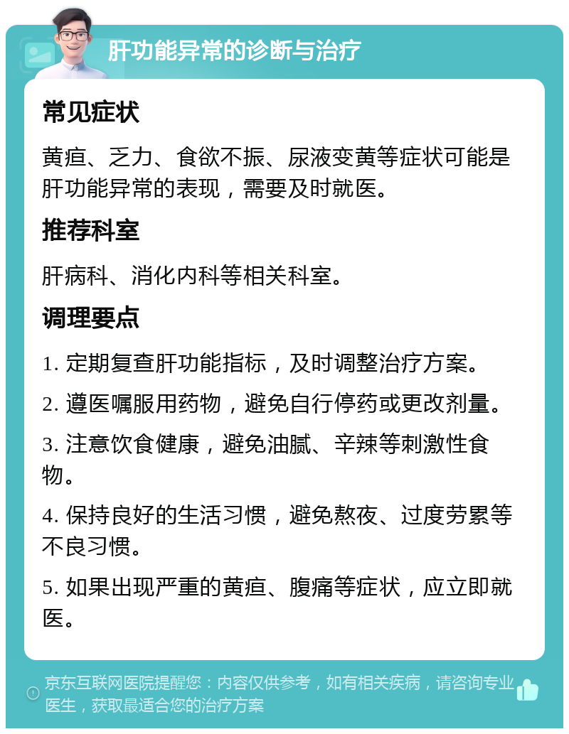 肝功能异常的诊断与治疗 常见症状 黄疸、乏力、食欲不振、尿液变黄等症状可能是肝功能异常的表现，需要及时就医。 推荐科室 肝病科、消化内科等相关科室。 调理要点 1. 定期复查肝功能指标，及时调整治疗方案。 2. 遵医嘱服用药物，避免自行停药或更改剂量。 3. 注意饮食健康，避免油腻、辛辣等刺激性食物。 4. 保持良好的生活习惯，避免熬夜、过度劳累等不良习惯。 5. 如果出现严重的黄疸、腹痛等症状，应立即就医。