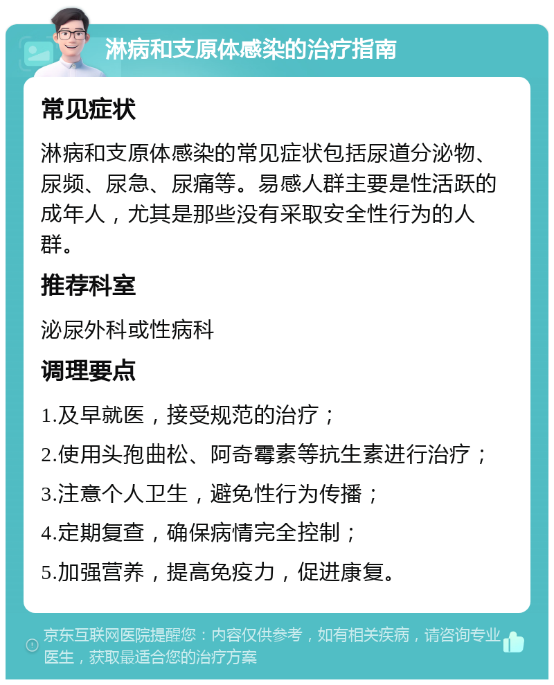 淋病和支原体感染的治疗指南 常见症状 淋病和支原体感染的常见症状包括尿道分泌物、尿频、尿急、尿痛等。易感人群主要是性活跃的成年人，尤其是那些没有采取安全性行为的人群。 推荐科室 泌尿外科或性病科 调理要点 1.及早就医，接受规范的治疗； 2.使用头孢曲松、阿奇霉素等抗生素进行治疗； 3.注意个人卫生，避免性行为传播； 4.定期复查，确保病情完全控制； 5.加强营养，提高免疫力，促进康复。