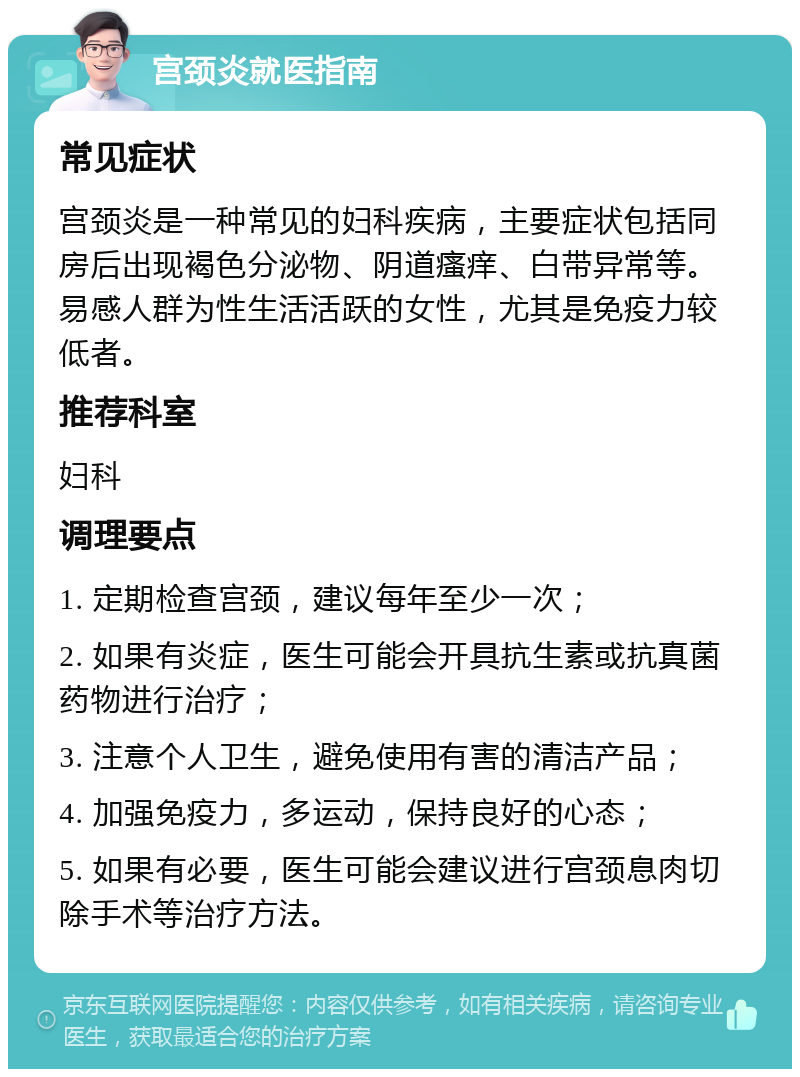 宫颈炎就医指南 常见症状 宫颈炎是一种常见的妇科疾病，主要症状包括同房后出现褐色分泌物、阴道瘙痒、白带异常等。易感人群为性生活活跃的女性，尤其是免疫力较低者。 推荐科室 妇科 调理要点 1. 定期检查宫颈，建议每年至少一次； 2. 如果有炎症，医生可能会开具抗生素或抗真菌药物进行治疗； 3. 注意个人卫生，避免使用有害的清洁产品； 4. 加强免疫力，多运动，保持良好的心态； 5. 如果有必要，医生可能会建议进行宫颈息肉切除手术等治疗方法。