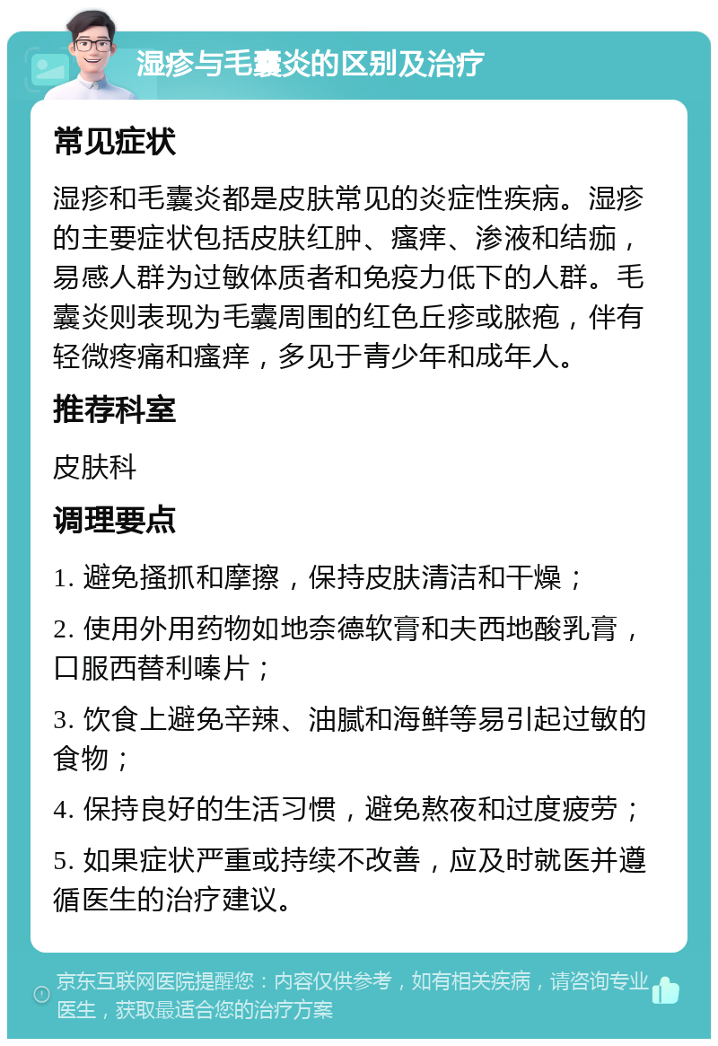 湿疹与毛囊炎的区别及治疗 常见症状 湿疹和毛囊炎都是皮肤常见的炎症性疾病。湿疹的主要症状包括皮肤红肿、瘙痒、渗液和结痂，易感人群为过敏体质者和免疫力低下的人群。毛囊炎则表现为毛囊周围的红色丘疹或脓疱，伴有轻微疼痛和瘙痒，多见于青少年和成年人。 推荐科室 皮肤科 调理要点 1. 避免搔抓和摩擦，保持皮肤清洁和干燥； 2. 使用外用药物如地奈德软膏和夫西地酸乳膏，口服西替利嗪片； 3. 饮食上避免辛辣、油腻和海鲜等易引起过敏的食物； 4. 保持良好的生活习惯，避免熬夜和过度疲劳； 5. 如果症状严重或持续不改善，应及时就医并遵循医生的治疗建议。