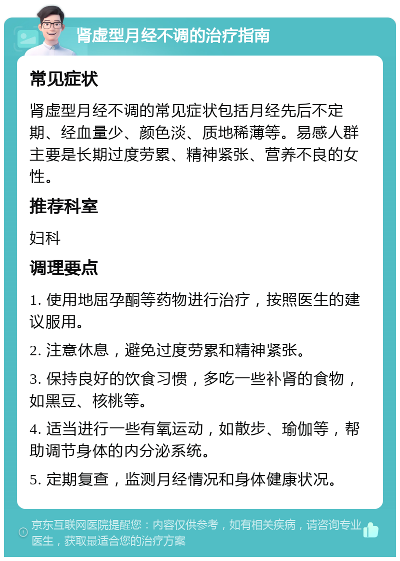 肾虚型月经不调的治疗指南 常见症状 肾虚型月经不调的常见症状包括月经先后不定期、经血量少、颜色淡、质地稀薄等。易感人群主要是长期过度劳累、精神紧张、营养不良的女性。 推荐科室 妇科 调理要点 1. 使用地屈孕酮等药物进行治疗，按照医生的建议服用。 2. 注意休息，避免过度劳累和精神紧张。 3. 保持良好的饮食习惯，多吃一些补肾的食物，如黑豆、核桃等。 4. 适当进行一些有氧运动，如散步、瑜伽等，帮助调节身体的内分泌系统。 5. 定期复查，监测月经情况和身体健康状况。