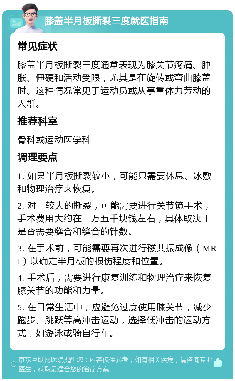 膝盖半月板撕裂三度就医指南 常见症状 膝盖半月板撕裂三度通常表现为膝关节疼痛、肿胀、僵硬和活动受限，尤其是在旋转或弯曲膝盖时。这种情况常见于运动员或从事重体力劳动的人群。 推荐科室 骨科或运动医学科 调理要点 1. 如果半月板撕裂较小，可能只需要休息、冰敷和物理治疗来恢复。 2. 对于较大的撕裂，可能需要进行关节镜手术，手术费用大约在一万五千块钱左右，具体取决于是否需要缝合和缝合的针数。 3. 在手术前，可能需要再次进行磁共振成像（MRI）以确定半月板的损伤程度和位置。 4. 手术后，需要进行康复训练和物理治疗来恢复膝关节的功能和力量。 5. 在日常生活中，应避免过度使用膝关节，减少跑步、跳跃等高冲击运动，选择低冲击的运动方式，如游泳或骑自行车。