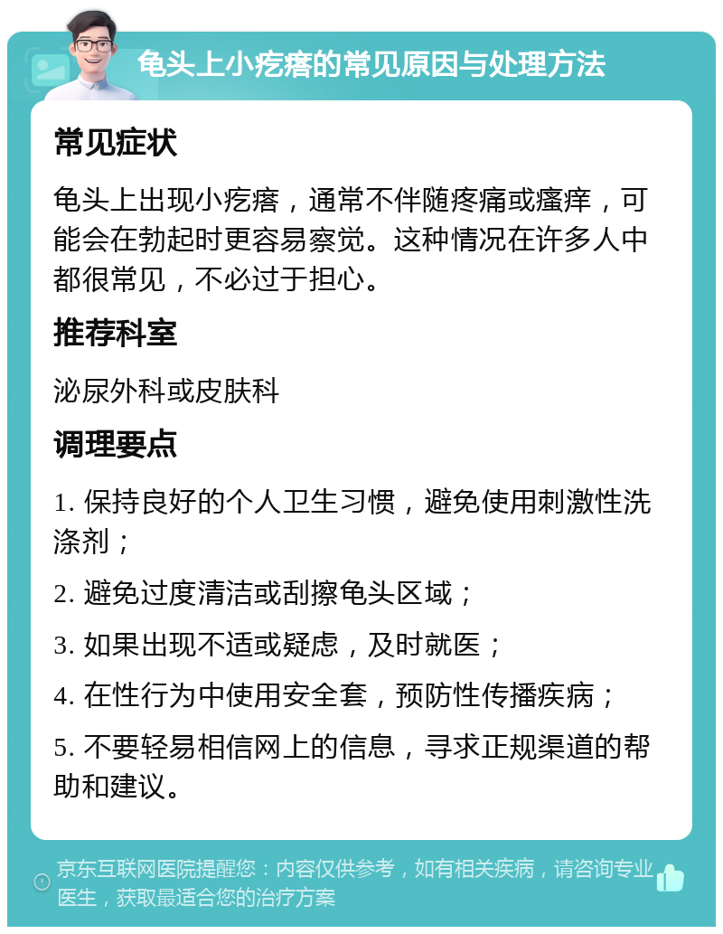 龟头上小疙瘩的常见原因与处理方法 常见症状 龟头上出现小疙瘩，通常不伴随疼痛或瘙痒，可能会在勃起时更容易察觉。这种情况在许多人中都很常见，不必过于担心。 推荐科室 泌尿外科或皮肤科 调理要点 1. 保持良好的个人卫生习惯，避免使用刺激性洗涤剂； 2. 避免过度清洁或刮擦龟头区域； 3. 如果出现不适或疑虑，及时就医； 4. 在性行为中使用安全套，预防性传播疾病； 5. 不要轻易相信网上的信息，寻求正规渠道的帮助和建议。