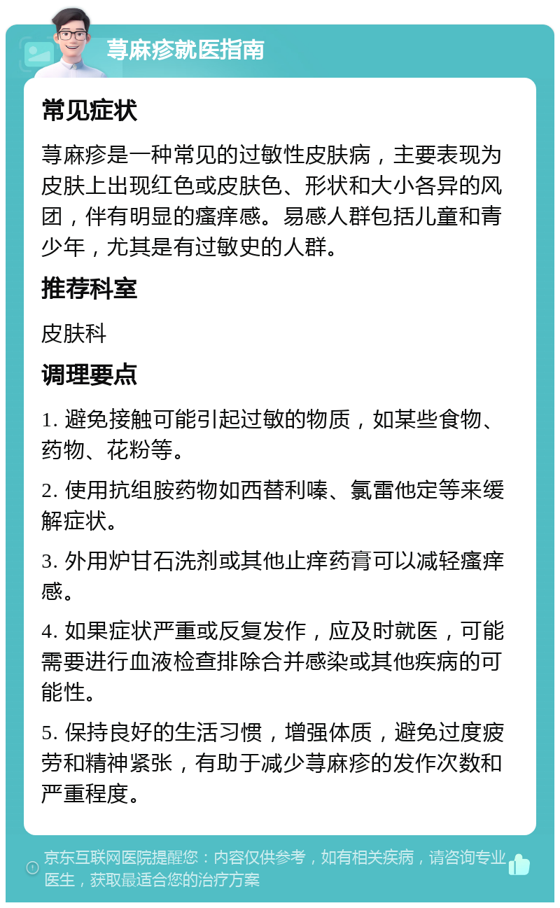 荨麻疹就医指南 常见症状 荨麻疹是一种常见的过敏性皮肤病，主要表现为皮肤上出现红色或皮肤色、形状和大小各异的风团，伴有明显的瘙痒感。易感人群包括儿童和青少年，尤其是有过敏史的人群。 推荐科室 皮肤科 调理要点 1. 避免接触可能引起过敏的物质，如某些食物、药物、花粉等。 2. 使用抗组胺药物如西替利嗪、氯雷他定等来缓解症状。 3. 外用炉甘石洗剂或其他止痒药膏可以减轻瘙痒感。 4. 如果症状严重或反复发作，应及时就医，可能需要进行血液检查排除合并感染或其他疾病的可能性。 5. 保持良好的生活习惯，增强体质，避免过度疲劳和精神紧张，有助于减少荨麻疹的发作次数和严重程度。