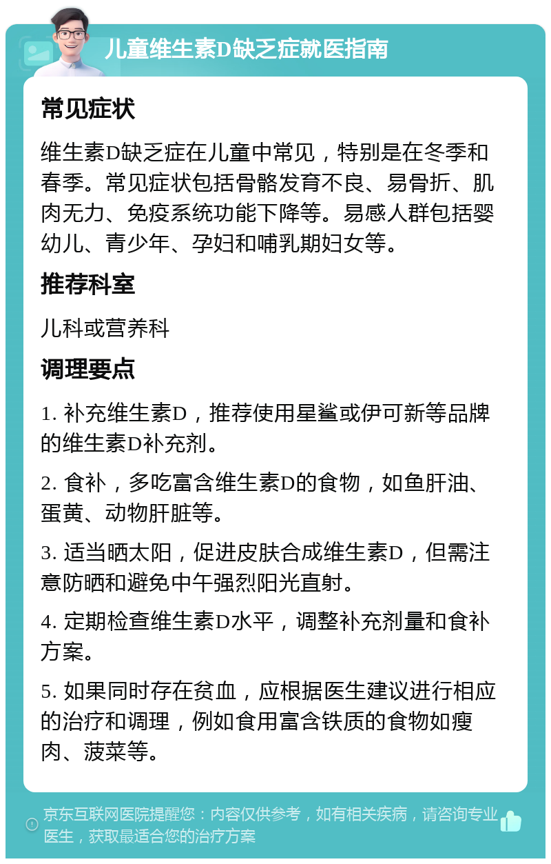 儿童维生素D缺乏症就医指南 常见症状 维生素D缺乏症在儿童中常见，特别是在冬季和春季。常见症状包括骨骼发育不良、易骨折、肌肉无力、免疫系统功能下降等。易感人群包括婴幼儿、青少年、孕妇和哺乳期妇女等。 推荐科室 儿科或营养科 调理要点 1. 补充维生素D，推荐使用星鲨或伊可新等品牌的维生素D补充剂。 2. 食补，多吃富含维生素D的食物，如鱼肝油、蛋黄、动物肝脏等。 3. 适当晒太阳，促进皮肤合成维生素D，但需注意防晒和避免中午强烈阳光直射。 4. 定期检查维生素D水平，调整补充剂量和食补方案。 5. 如果同时存在贫血，应根据医生建议进行相应的治疗和调理，例如食用富含铁质的食物如瘦肉、菠菜等。