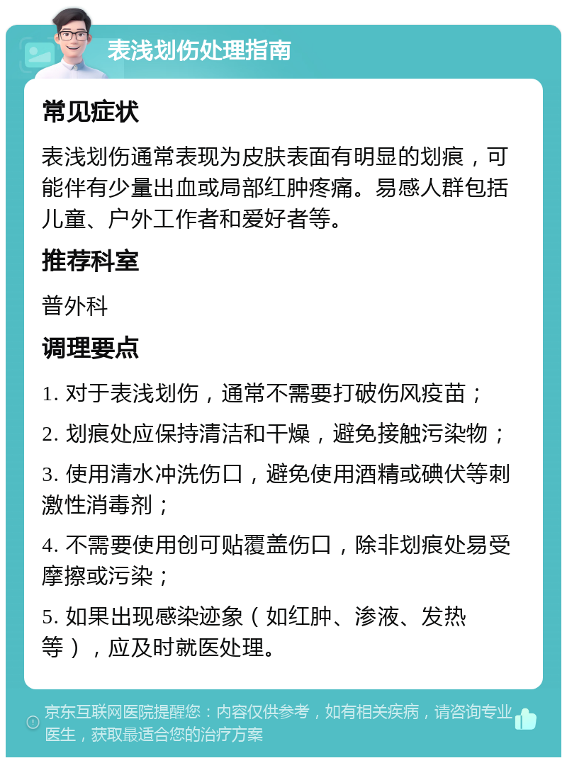 表浅划伤处理指南 常见症状 表浅划伤通常表现为皮肤表面有明显的划痕，可能伴有少量出血或局部红肿疼痛。易感人群包括儿童、户外工作者和爱好者等。 推荐科室 普外科 调理要点 1. 对于表浅划伤，通常不需要打破伤风疫苗； 2. 划痕处应保持清洁和干燥，避免接触污染物； 3. 使用清水冲洗伤口，避免使用酒精或碘伏等刺激性消毒剂； 4. 不需要使用创可贴覆盖伤口，除非划痕处易受摩擦或污染； 5. 如果出现感染迹象（如红肿、渗液、发热等），应及时就医处理。