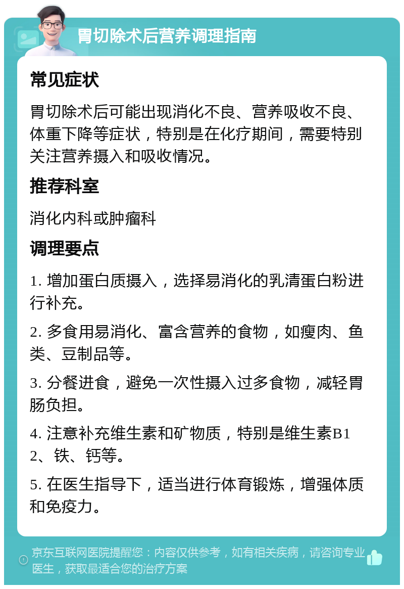 胃切除术后营养调理指南 常见症状 胃切除术后可能出现消化不良、营养吸收不良、体重下降等症状，特别是在化疗期间，需要特别关注营养摄入和吸收情况。 推荐科室 消化内科或肿瘤科 调理要点 1. 增加蛋白质摄入，选择易消化的乳清蛋白粉进行补充。 2. 多食用易消化、富含营养的食物，如瘦肉、鱼类、豆制品等。 3. 分餐进食，避免一次性摄入过多食物，减轻胃肠负担。 4. 注意补充维生素和矿物质，特别是维生素B12、铁、钙等。 5. 在医生指导下，适当进行体育锻炼，增强体质和免疫力。