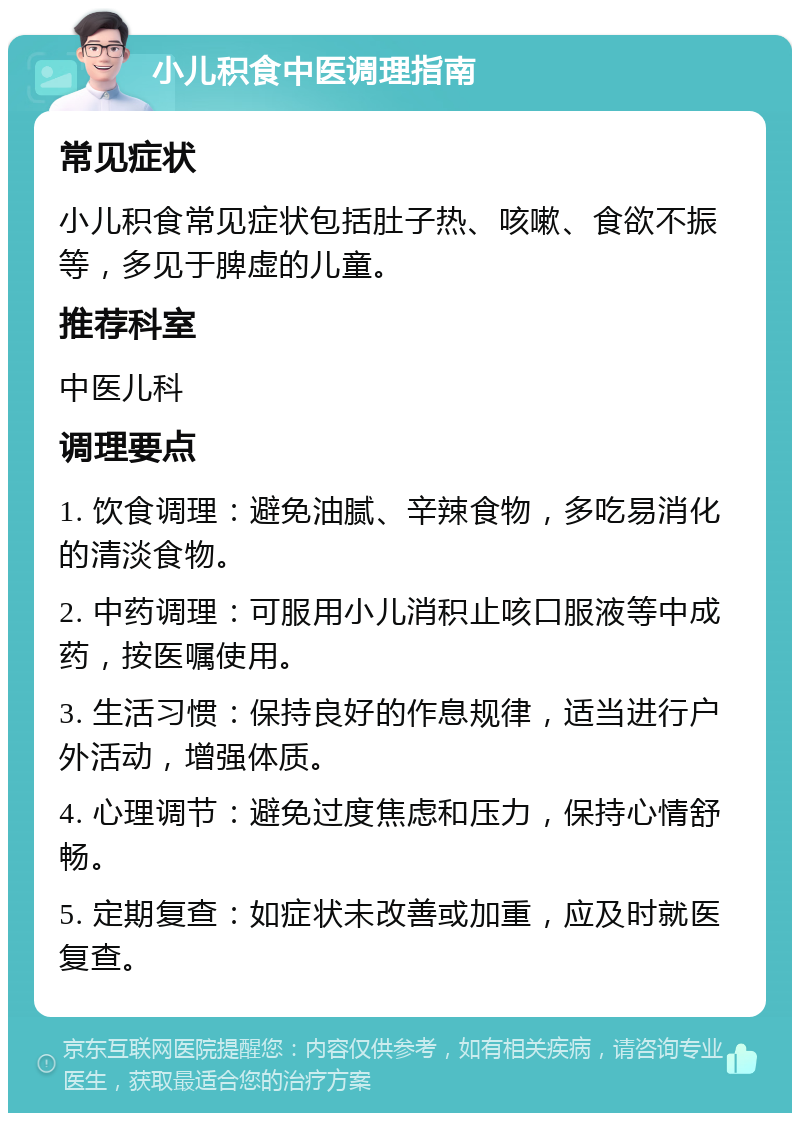 小儿积食中医调理指南 常见症状 小儿积食常见症状包括肚子热、咳嗽、食欲不振等，多见于脾虚的儿童。 推荐科室 中医儿科 调理要点 1. 饮食调理：避免油腻、辛辣食物，多吃易消化的清淡食物。 2. 中药调理：可服用小儿消积止咳口服液等中成药，按医嘱使用。 3. 生活习惯：保持良好的作息规律，适当进行户外活动，增强体质。 4. 心理调节：避免过度焦虑和压力，保持心情舒畅。 5. 定期复查：如症状未改善或加重，应及时就医复查。