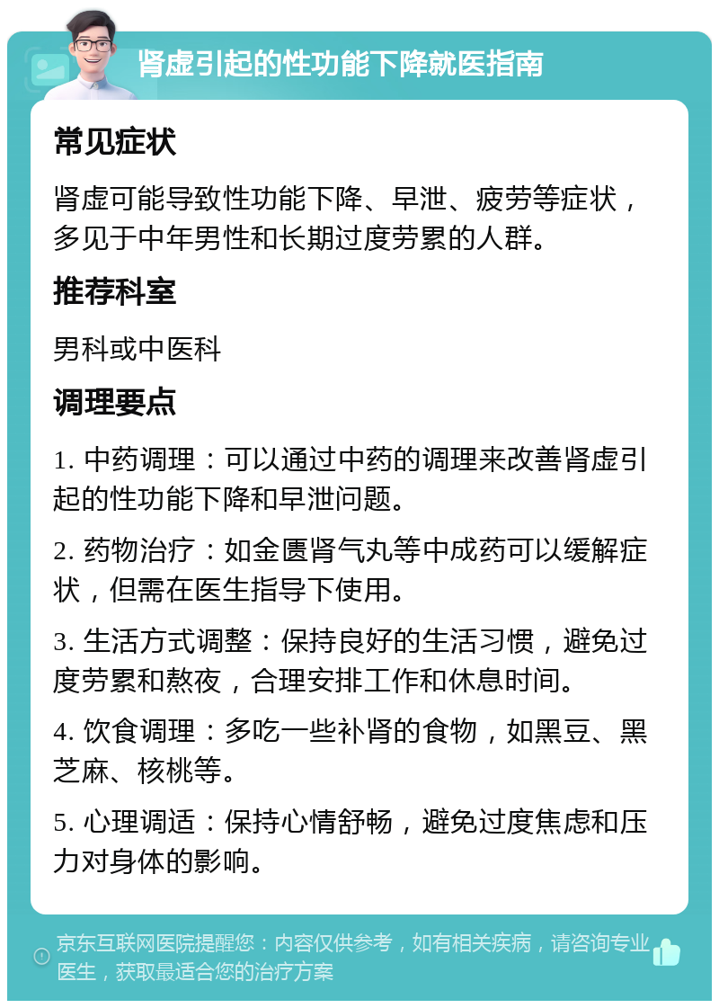 肾虚引起的性功能下降就医指南 常见症状 肾虚可能导致性功能下降、早泄、疲劳等症状，多见于中年男性和长期过度劳累的人群。 推荐科室 男科或中医科 调理要点 1. 中药调理：可以通过中药的调理来改善肾虚引起的性功能下降和早泄问题。 2. 药物治疗：如金匮肾气丸等中成药可以缓解症状，但需在医生指导下使用。 3. 生活方式调整：保持良好的生活习惯，避免过度劳累和熬夜，合理安排工作和休息时间。 4. 饮食调理：多吃一些补肾的食物，如黑豆、黑芝麻、核桃等。 5. 心理调适：保持心情舒畅，避免过度焦虑和压力对身体的影响。