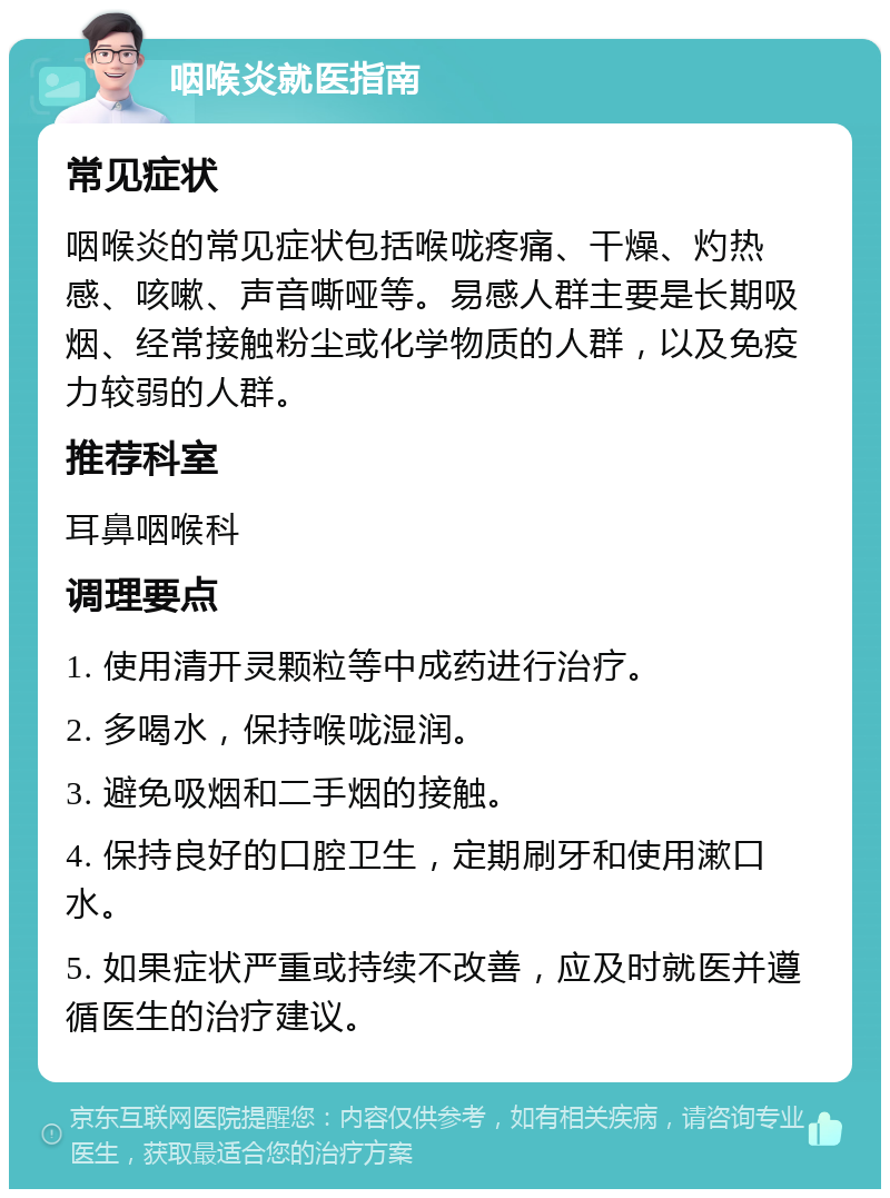 咽喉炎就医指南 常见症状 咽喉炎的常见症状包括喉咙疼痛、干燥、灼热感、咳嗽、声音嘶哑等。易感人群主要是长期吸烟、经常接触粉尘或化学物质的人群，以及免疫力较弱的人群。 推荐科室 耳鼻咽喉科 调理要点 1. 使用清开灵颗粒等中成药进行治疗。 2. 多喝水，保持喉咙湿润。 3. 避免吸烟和二手烟的接触。 4. 保持良好的口腔卫生，定期刷牙和使用漱口水。 5. 如果症状严重或持续不改善，应及时就医并遵循医生的治疗建议。