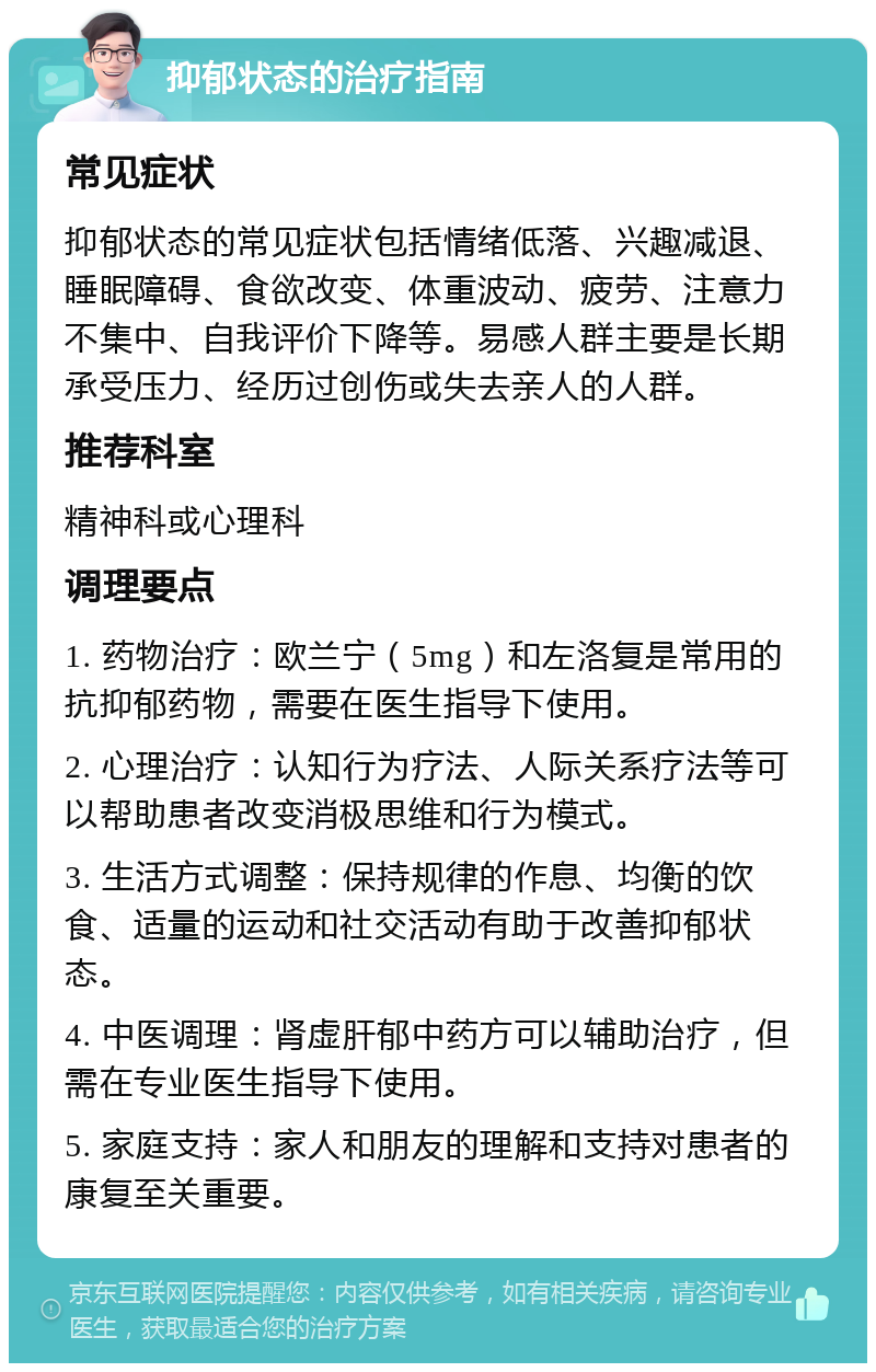 抑郁状态的治疗指南 常见症状 抑郁状态的常见症状包括情绪低落、兴趣减退、睡眠障碍、食欲改变、体重波动、疲劳、注意力不集中、自我评价下降等。易感人群主要是长期承受压力、经历过创伤或失去亲人的人群。 推荐科室 精神科或心理科 调理要点 1. 药物治疗：欧兰宁（5mg）和左洛复是常用的抗抑郁药物，需要在医生指导下使用。 2. 心理治疗：认知行为疗法、人际关系疗法等可以帮助患者改变消极思维和行为模式。 3. 生活方式调整：保持规律的作息、均衡的饮食、适量的运动和社交活动有助于改善抑郁状态。 4. 中医调理：肾虚肝郁中药方可以辅助治疗，但需在专业医生指导下使用。 5. 家庭支持：家人和朋友的理解和支持对患者的康复至关重要。