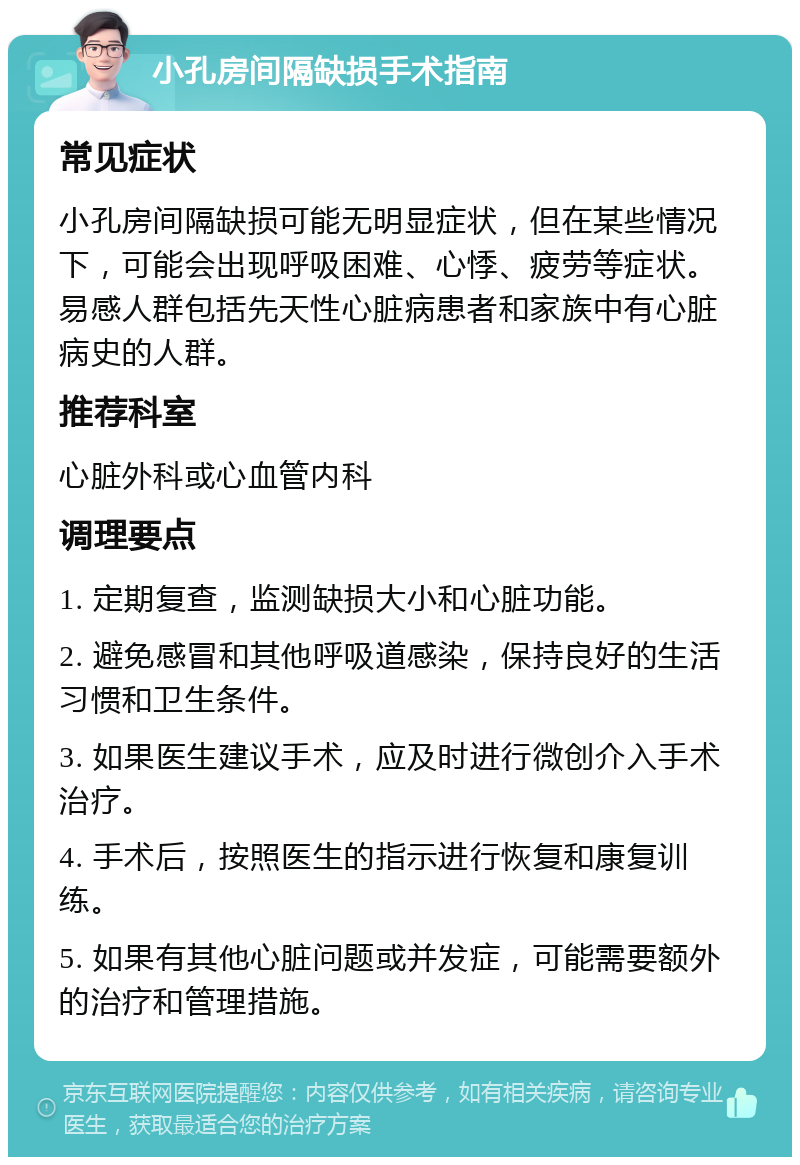 小孔房间隔缺损手术指南 常见症状 小孔房间隔缺损可能无明显症状，但在某些情况下，可能会出现呼吸困难、心悸、疲劳等症状。易感人群包括先天性心脏病患者和家族中有心脏病史的人群。 推荐科室 心脏外科或心血管内科 调理要点 1. 定期复查，监测缺损大小和心脏功能。 2. 避免感冒和其他呼吸道感染，保持良好的生活习惯和卫生条件。 3. 如果医生建议手术，应及时进行微创介入手术治疗。 4. 手术后，按照医生的指示进行恢复和康复训练。 5. 如果有其他心脏问题或并发症，可能需要额外的治疗和管理措施。