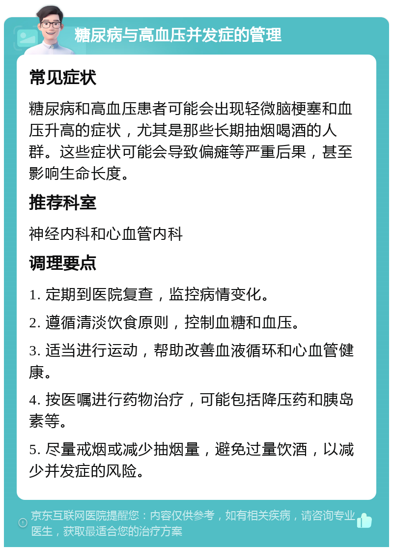 糖尿病与高血压并发症的管理 常见症状 糖尿病和高血压患者可能会出现轻微脑梗塞和血压升高的症状，尤其是那些长期抽烟喝酒的人群。这些症状可能会导致偏瘫等严重后果，甚至影响生命长度。 推荐科室 神经内科和心血管内科 调理要点 1. 定期到医院复查，监控病情变化。 2. 遵循清淡饮食原则，控制血糖和血压。 3. 适当进行运动，帮助改善血液循环和心血管健康。 4. 按医嘱进行药物治疗，可能包括降压药和胰岛素等。 5. 尽量戒烟或减少抽烟量，避免过量饮酒，以减少并发症的风险。