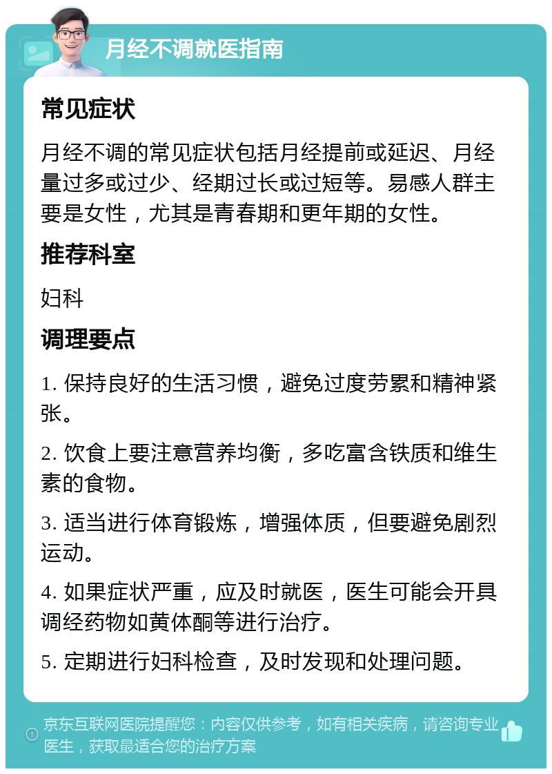 月经不调就医指南 常见症状 月经不调的常见症状包括月经提前或延迟、月经量过多或过少、经期过长或过短等。易感人群主要是女性，尤其是青春期和更年期的女性。 推荐科室 妇科 调理要点 1. 保持良好的生活习惯，避免过度劳累和精神紧张。 2. 饮食上要注意营养均衡，多吃富含铁质和维生素的食物。 3. 适当进行体育锻炼，增强体质，但要避免剧烈运动。 4. 如果症状严重，应及时就医，医生可能会开具调经药物如黄体酮等进行治疗。 5. 定期进行妇科检查，及时发现和处理问题。