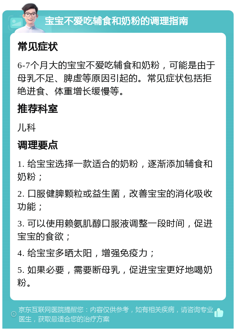 宝宝不爱吃辅食和奶粉的调理指南 常见症状 6-7个月大的宝宝不爱吃辅食和奶粉，可能是由于母乳不足、脾虚等原因引起的。常见症状包括拒绝进食、体重增长缓慢等。 推荐科室 儿科 调理要点 1. 给宝宝选择一款适合的奶粉，逐渐添加辅食和奶粉； 2. 口服健脾颗粒或益生菌，改善宝宝的消化吸收功能； 3. 可以使用赖氨肌醇口服液调整一段时间，促进宝宝的食欲； 4. 给宝宝多晒太阳，增强免疫力； 5. 如果必要，需要断母乳，促进宝宝更好地喝奶粉。