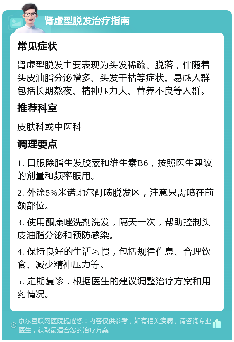 肾虚型脱发治疗指南 常见症状 肾虚型脱发主要表现为头发稀疏、脱落，伴随着头皮油脂分泌增多、头发干枯等症状。易感人群包括长期熬夜、精神压力大、营养不良等人群。 推荐科室 皮肤科或中医科 调理要点 1. 口服除脂生发胶囊和维生素B6，按照医生建议的剂量和频率服用。 2. 外涂5%米诺地尔酊喷脱发区，注意只需喷在前额部位。 3. 使用酮康唑洗剂洗发，隔天一次，帮助控制头皮油脂分泌和预防感染。 4. 保持良好的生活习惯，包括规律作息、合理饮食、减少精神压力等。 5. 定期复诊，根据医生的建议调整治疗方案和用药情况。