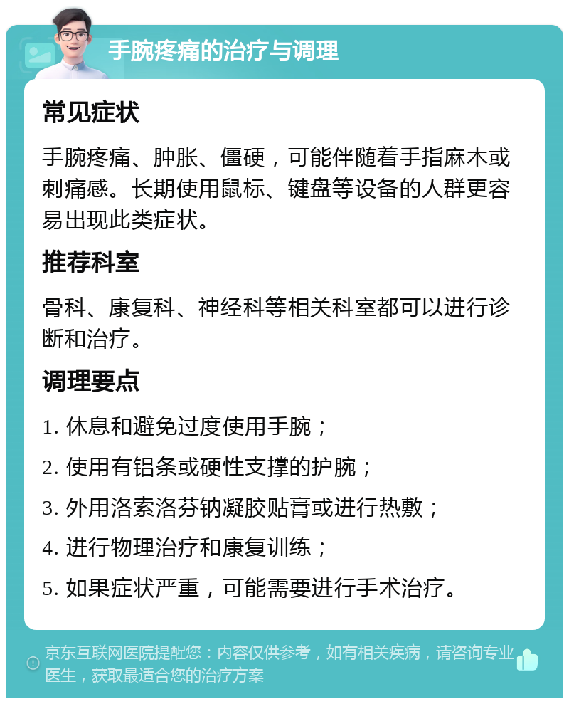 手腕疼痛的治疗与调理 常见症状 手腕疼痛、肿胀、僵硬，可能伴随着手指麻木或刺痛感。长期使用鼠标、键盘等设备的人群更容易出现此类症状。 推荐科室 骨科、康复科、神经科等相关科室都可以进行诊断和治疗。 调理要点 1. 休息和避免过度使用手腕； 2. 使用有铝条或硬性支撑的护腕； 3. 外用洛索洛芬钠凝胶贴膏或进行热敷； 4. 进行物理治疗和康复训练； 5. 如果症状严重，可能需要进行手术治疗。