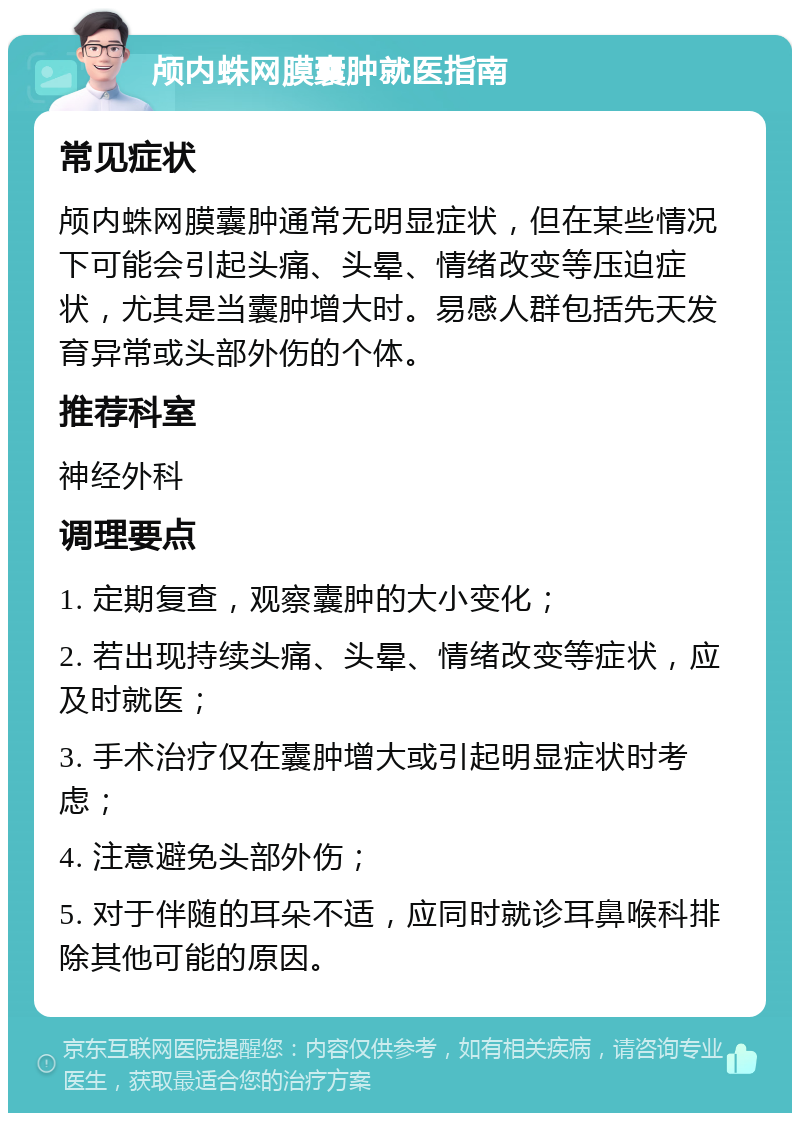 颅内蛛网膜囊肿就医指南 常见症状 颅内蛛网膜囊肿通常无明显症状，但在某些情况下可能会引起头痛、头晕、情绪改变等压迫症状，尤其是当囊肿增大时。易感人群包括先天发育异常或头部外伤的个体。 推荐科室 神经外科 调理要点 1. 定期复查，观察囊肿的大小变化； 2. 若出现持续头痛、头晕、情绪改变等症状，应及时就医； 3. 手术治疗仅在囊肿增大或引起明显症状时考虑； 4. 注意避免头部外伤； 5. 对于伴随的耳朵不适，应同时就诊耳鼻喉科排除其他可能的原因。