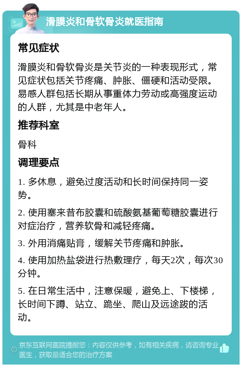 滑膜炎和骨软骨炎就医指南 常见症状 滑膜炎和骨软骨炎是关节炎的一种表现形式，常见症状包括关节疼痛、肿胀、僵硬和活动受限。易感人群包括长期从事重体力劳动或高强度运动的人群，尤其是中老年人。 推荐科室 骨科 调理要点 1. 多休息，避免过度活动和长时间保持同一姿势。 2. 使用塞来昔布胶囊和硫酸氨基葡萄糖胶囊进行对症治疗，营养软骨和减轻疼痛。 3. 外用消痛贴膏，缓解关节疼痛和肿胀。 4. 使用加热盐袋进行热敷理疗，每天2次，每次30分钟。 5. 在日常生活中，注意保暖，避免上、下楼梯，长时间下蹲、站立、跪坐、爬山及远途跋的活动。