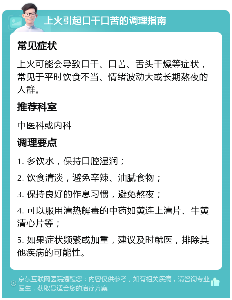 上火引起口干口苦的调理指南 常见症状 上火可能会导致口干、口苦、舌头干燥等症状，常见于平时饮食不当、情绪波动大或长期熬夜的人群。 推荐科室 中医科或内科 调理要点 1. 多饮水，保持口腔湿润； 2. 饮食清淡，避免辛辣、油腻食物； 3. 保持良好的作息习惯，避免熬夜； 4. 可以服用清热解毒的中药如黄连上清片、牛黄清心片等； 5. 如果症状频繁或加重，建议及时就医，排除其他疾病的可能性。