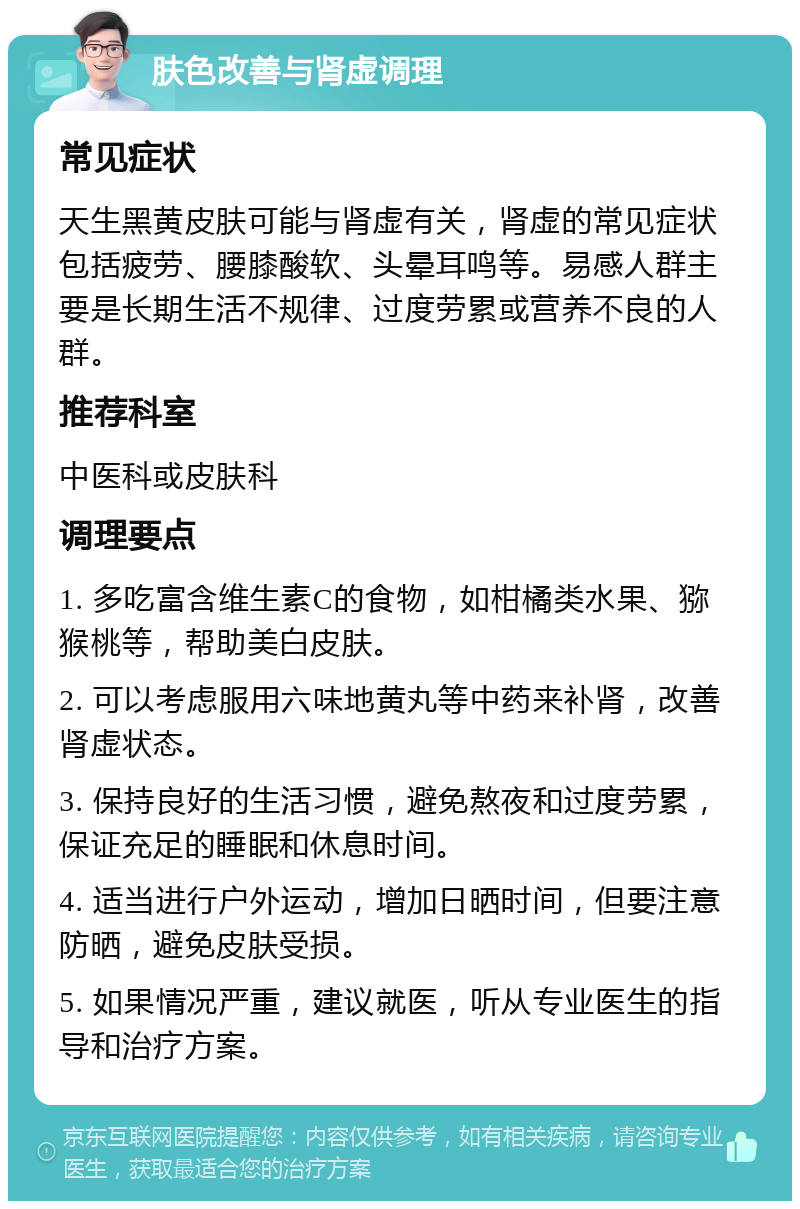 肤色改善与肾虚调理 常见症状 天生黑黄皮肤可能与肾虚有关，肾虚的常见症状包括疲劳、腰膝酸软、头晕耳鸣等。易感人群主要是长期生活不规律、过度劳累或营养不良的人群。 推荐科室 中医科或皮肤科 调理要点 1. 多吃富含维生素C的食物，如柑橘类水果、猕猴桃等，帮助美白皮肤。 2. 可以考虑服用六味地黄丸等中药来补肾，改善肾虚状态。 3. 保持良好的生活习惯，避免熬夜和过度劳累，保证充足的睡眠和休息时间。 4. 适当进行户外运动，增加日晒时间，但要注意防晒，避免皮肤受损。 5. 如果情况严重，建议就医，听从专业医生的指导和治疗方案。