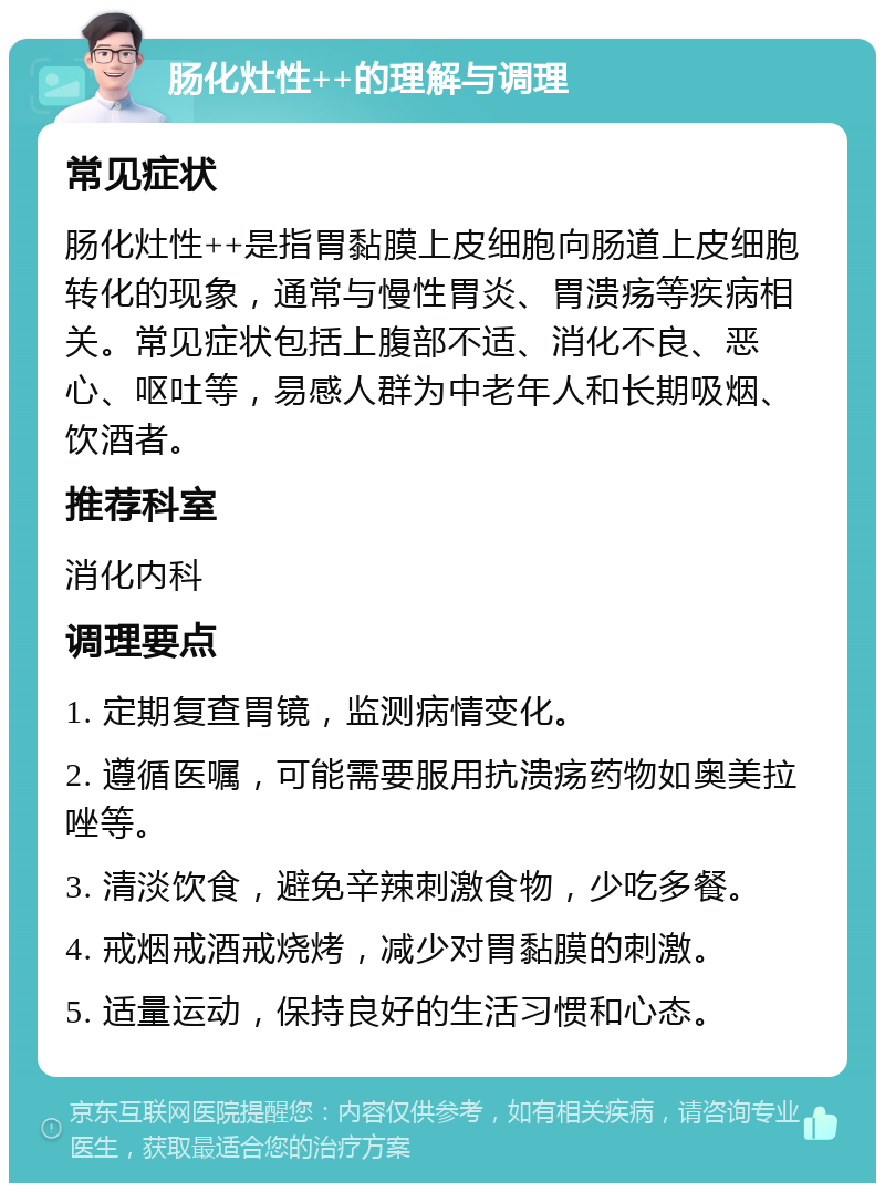 肠化灶性++的理解与调理 常见症状 肠化灶性++是指胃黏膜上皮细胞向肠道上皮细胞转化的现象，通常与慢性胃炎、胃溃疡等疾病相关。常见症状包括上腹部不适、消化不良、恶心、呕吐等，易感人群为中老年人和长期吸烟、饮酒者。 推荐科室 消化内科 调理要点 1. 定期复查胃镜，监测病情变化。 2. 遵循医嘱，可能需要服用抗溃疡药物如奥美拉唑等。 3. 清淡饮食，避免辛辣刺激食物，少吃多餐。 4. 戒烟戒酒戒烧烤，减少对胃黏膜的刺激。 5. 适量运动，保持良好的生活习惯和心态。