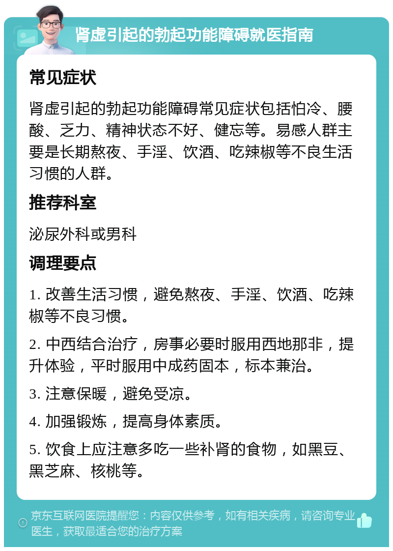 肾虚引起的勃起功能障碍就医指南 常见症状 肾虚引起的勃起功能障碍常见症状包括怕冷、腰酸、乏力、精神状态不好、健忘等。易感人群主要是长期熬夜、手淫、饮酒、吃辣椒等不良生活习惯的人群。 推荐科室 泌尿外科或男科 调理要点 1. 改善生活习惯，避免熬夜、手淫、饮酒、吃辣椒等不良习惯。 2. 中西结合治疗，房事必要时服用西地那非，提升体验，平时服用中成药固本，标本兼治。 3. 注意保暖，避免受凉。 4. 加强锻炼，提高身体素质。 5. 饮食上应注意多吃一些补肾的食物，如黑豆、黑芝麻、核桃等。