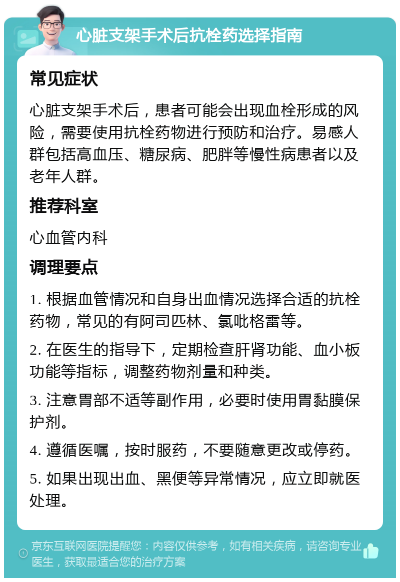 心脏支架手术后抗栓药选择指南 常见症状 心脏支架手术后，患者可能会出现血栓形成的风险，需要使用抗栓药物进行预防和治疗。易感人群包括高血压、糖尿病、肥胖等慢性病患者以及老年人群。 推荐科室 心血管内科 调理要点 1. 根据血管情况和自身出血情况选择合适的抗栓药物，常见的有阿司匹林、氯吡格雷等。 2. 在医生的指导下，定期检查肝肾功能、血小板功能等指标，调整药物剂量和种类。 3. 注意胃部不适等副作用，必要时使用胃黏膜保护剂。 4. 遵循医嘱，按时服药，不要随意更改或停药。 5. 如果出现出血、黑便等异常情况，应立即就医处理。