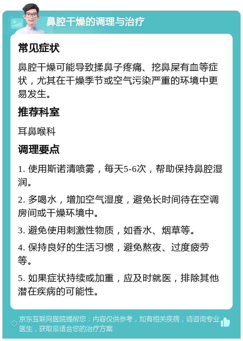 鼻腔干燥的调理与治疗 常见症状 鼻腔干燥可能导致揉鼻子疼痛、挖鼻屎有血等症状，尤其在干燥季节或空气污染严重的环境中更易发生。 推荐科室 耳鼻喉科 调理要点 1. 使用斯诺清喷雾，每天5-6次，帮助保持鼻腔湿润。 2. 多喝水，增加空气湿度，避免长时间待在空调房间或干燥环境中。 3. 避免使用刺激性物质，如香水、烟草等。 4. 保持良好的生活习惯，避免熬夜、过度疲劳等。 5. 如果症状持续或加重，应及时就医，排除其他潜在疾病的可能性。