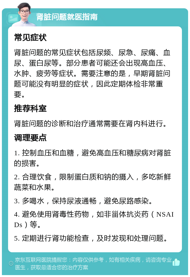 肾脏问题就医指南 常见症状 肾脏问题的常见症状包括尿频、尿急、尿痛、血尿、蛋白尿等。部分患者可能还会出现高血压、水肿、疲劳等症状。需要注意的是，早期肾脏问题可能没有明显的症状，因此定期体检非常重要。 推荐科室 肾脏问题的诊断和治疗通常需要在肾内科进行。 调理要点 1. 控制血压和血糖，避免高血压和糖尿病对肾脏的损害。 2. 合理饮食，限制蛋白质和钠的摄入，多吃新鲜蔬菜和水果。 3. 多喝水，保持尿液通畅，避免尿路感染。 4. 避免使用肾毒性药物，如非甾体抗炎药（NSAIDs）等。 5. 定期进行肾功能检查，及时发现和处理问题。