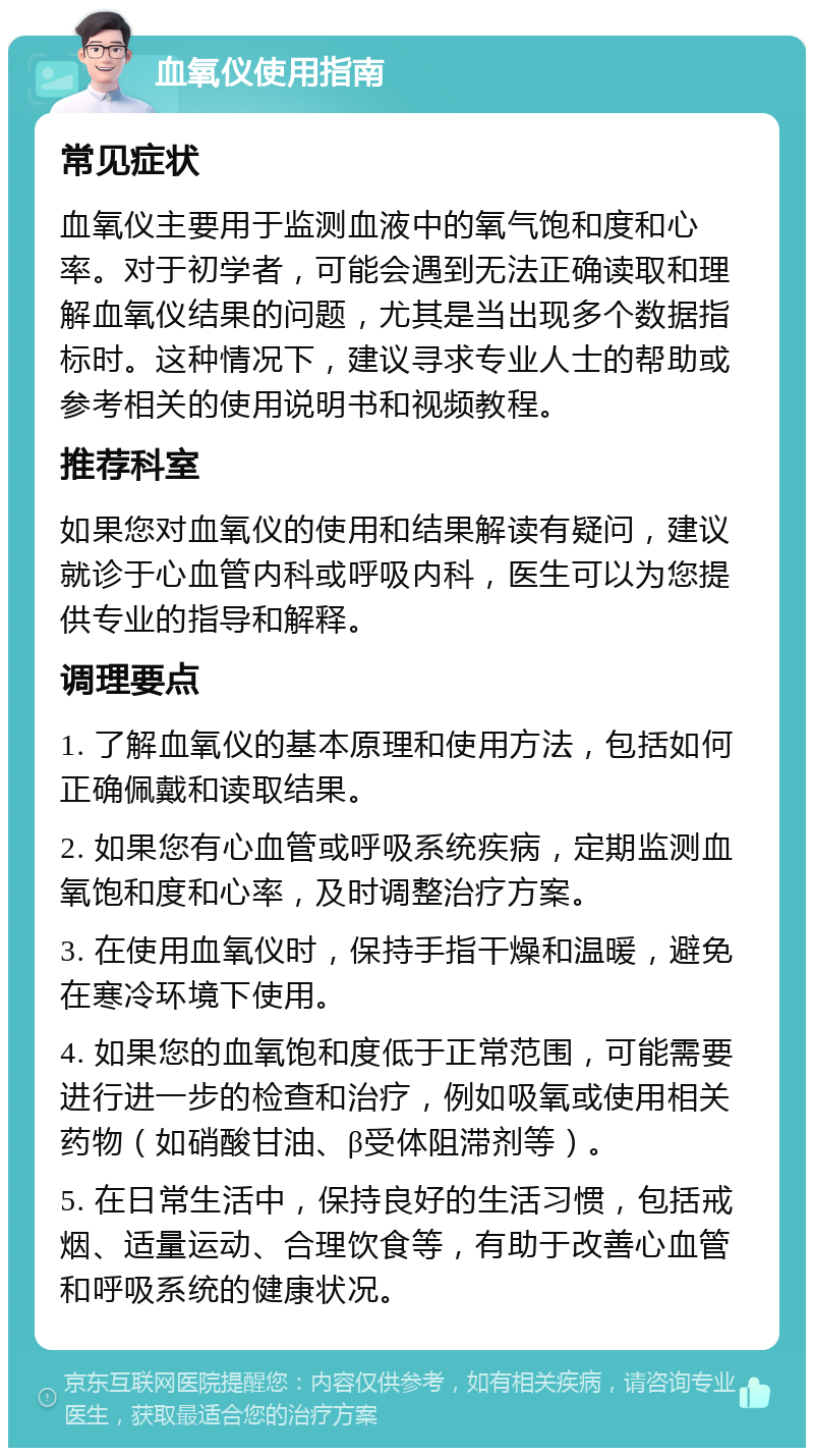 血氧仪使用指南 常见症状 血氧仪主要用于监测血液中的氧气饱和度和心率。对于初学者，可能会遇到无法正确读取和理解血氧仪结果的问题，尤其是当出现多个数据指标时。这种情况下，建议寻求专业人士的帮助或参考相关的使用说明书和视频教程。 推荐科室 如果您对血氧仪的使用和结果解读有疑问，建议就诊于心血管内科或呼吸内科，医生可以为您提供专业的指导和解释。 调理要点 1. 了解血氧仪的基本原理和使用方法，包括如何正确佩戴和读取结果。 2. 如果您有心血管或呼吸系统疾病，定期监测血氧饱和度和心率，及时调整治疗方案。 3. 在使用血氧仪时，保持手指干燥和温暖，避免在寒冷环境下使用。 4. 如果您的血氧饱和度低于正常范围，可能需要进行进一步的检查和治疗，例如吸氧或使用相关药物（如硝酸甘油、β受体阻滞剂等）。 5. 在日常生活中，保持良好的生活习惯，包括戒烟、适量运动、合理饮食等，有助于改善心血管和呼吸系统的健康状况。