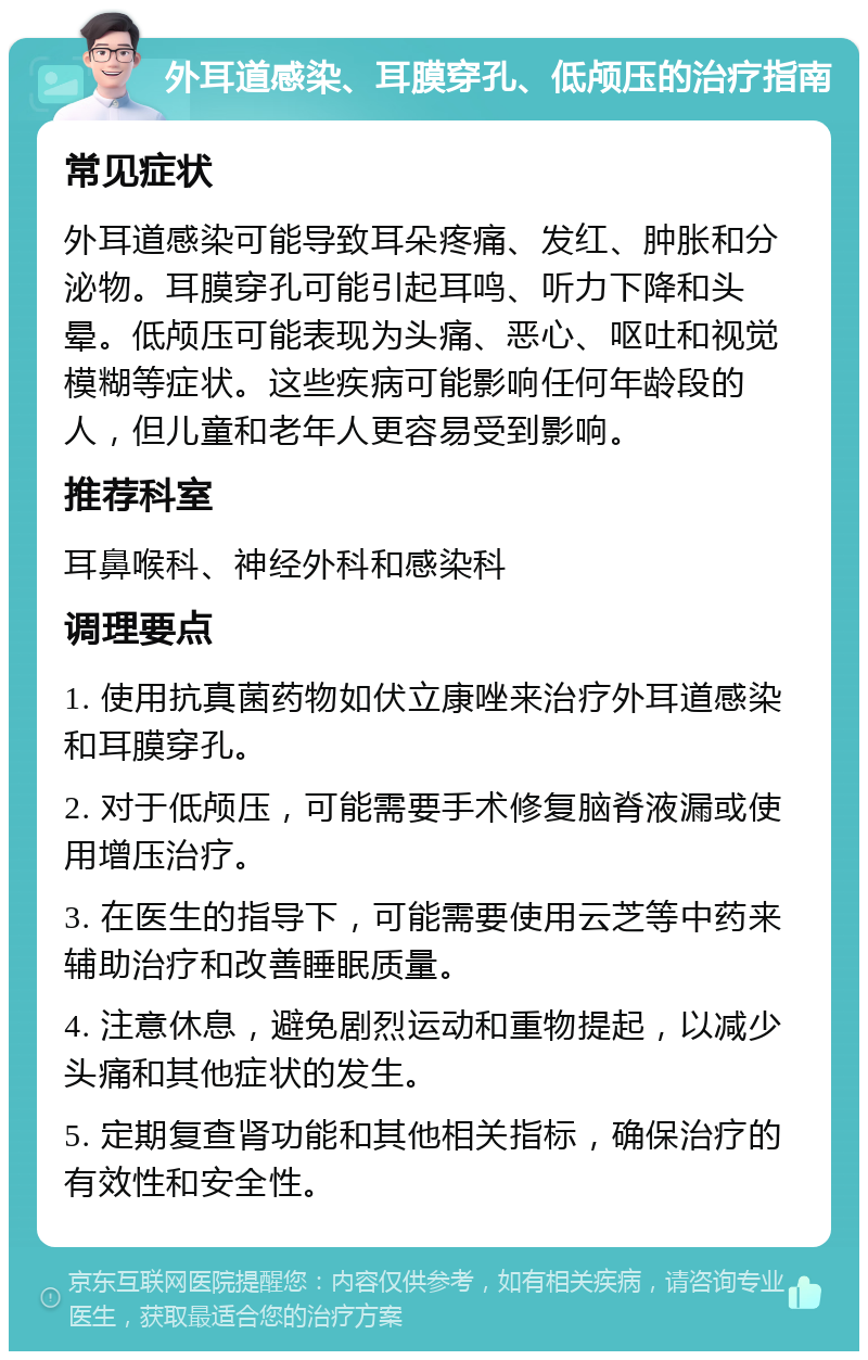 外耳道感染、耳膜穿孔、低颅压的治疗指南 常见症状 外耳道感染可能导致耳朵疼痛、发红、肿胀和分泌物。耳膜穿孔可能引起耳鸣、听力下降和头晕。低颅压可能表现为头痛、恶心、呕吐和视觉模糊等症状。这些疾病可能影响任何年龄段的人，但儿童和老年人更容易受到影响。 推荐科室 耳鼻喉科、神经外科和感染科 调理要点 1. 使用抗真菌药物如伏立康唑来治疗外耳道感染和耳膜穿孔。 2. 对于低颅压，可能需要手术修复脑脊液漏或使用增压治疗。 3. 在医生的指导下，可能需要使用云芝等中药来辅助治疗和改善睡眠质量。 4. 注意休息，避免剧烈运动和重物提起，以减少头痛和其他症状的发生。 5. 定期复查肾功能和其他相关指标，确保治疗的有效性和安全性。