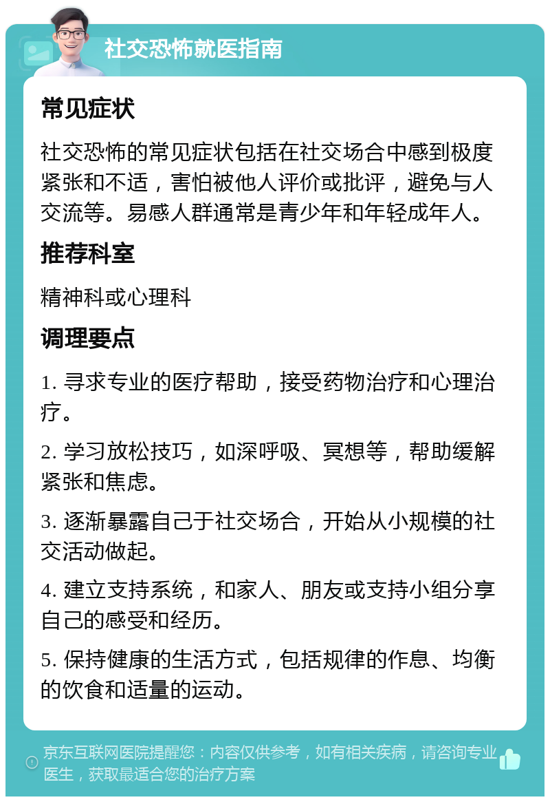 社交恐怖就医指南 常见症状 社交恐怖的常见症状包括在社交场合中感到极度紧张和不适，害怕被他人评价或批评，避免与人交流等。易感人群通常是青少年和年轻成年人。 推荐科室 精神科或心理科 调理要点 1. 寻求专业的医疗帮助，接受药物治疗和心理治疗。 2. 学习放松技巧，如深呼吸、冥想等，帮助缓解紧张和焦虑。 3. 逐渐暴露自己于社交场合，开始从小规模的社交活动做起。 4. 建立支持系统，和家人、朋友或支持小组分享自己的感受和经历。 5. 保持健康的生活方式，包括规律的作息、均衡的饮食和适量的运动。